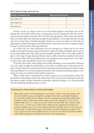 55
Table 4.Weight and height ratio of steel coils
Weight of individual coils Maximum stack number
Up to about 10 t 3
Up to about 15 t 2
More than 15 t 1
Clearly, if coils of a range of sizes are to be loaded together, with larger coils in the
bottom tier and smaller coils on top, a compromise must be found such that the bottom-
tier coils do not impose more than 30 t onto the tank-top plating. This simple rule and the
table are based upon the tank-top strength being unknown, or not high, and there being
only two or three lines of timber dunnage. Clearly, as can be seen above, if more lines of
good-quality timber dunnage are provided, heavier coils can be stowed to a greater height
without overstressing the tank-top structures.
It is often the case that calculations for coil stowages are carried out by the naval
architects during the design stage and therefore a table of weight and height ratios is given
on the ship’s plans and in the ship’s trim and stability booklet. Also, such a table might be
given in the ship’s Cargo Securing Manual. Such a table should be complied with unless
the stowage of the coils being loaded cannot be matched to any arrangement in the table,
in which case other calculations need to be completed.
If, on the other hand, substantially more timber dunnage is to be used than is allowed
for in the table, it might be permissible to stow coils to a height greater than given in the
table. It must always be remembered that if a departure from anything in the ship’s Cargo
Securing Manual is to be contemplated, the basic rules of good seamanship practice must
always be observed, and if in doubt call for assistance.
When a bulk carrier is chartered for a single voyage to carry steel products, there will
generally be a description of the ship within one of the clauses of the charterparty and that
description might include maximum permissible tank-top loadings. It is recommended
that the following should be borne in mind.
Charterparty information on tank-top loading
• Many bulk carriers will be designed to carry heavy cargo in alternate holds, with
the other holds empty, and might be assigned maximum permissible loadings
for the loaded holds that are higher than the maximum permissible loading rates
assigned to those holds that would remain empty. For example, 22 t/m² for the
loaded holds (nos.1, 3, 5 and so on) and 14 t/m² for the holds that would remain
empty (nos. 2, 4 and so on). Such ships might also be assigned a second set of
tank-top loading rates for the homogenous loaded condition (that is with cargo, be
it bulk cargo or break-bulk cargo, in all holds), and that loading rate might be 14
t/m² as given for the empty holds despite the 22 t/m² rate for the alternate loaded
holds. Both loading rates should be quoted in the charterparty.
Chapter
3
—
Cargo-specific
Information
Authorised User (see Terms of Use): Member of North of England P&I Association
 