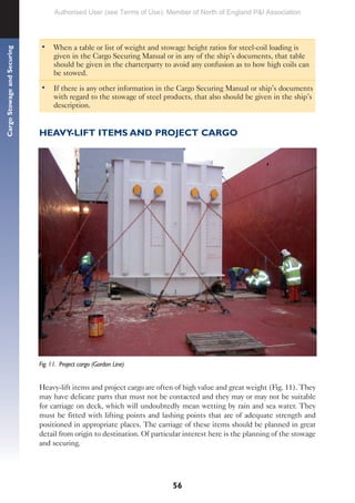 56
Cargo
Stowage
and
Securing
• When a table or list of weight and stowage height ratios for steel-coil loading is
given in the Cargo Securing Manual or in any of the ship’s documents, that table
should be given in the charterparty to avoid any confusion as to how high coils can
be stowed.
• If there is any other information in the Cargo Securing Manual or ship’s documents
with regard to the stowage of steel products, that also should be given in the ship’s
description.
HEAVY-LIFT ITEMS AND PROJECT CARGO
Fig. 11. Project cargo (Gordon Line)
Heavy-lift items and project cargo are often of high value and great weight (Fig. 11). They
may have delicate parts that must not be contacted and they may or may not be suitable
for carriage on deck, which will undoubtedly mean wetting by rain and sea water. They
must be fitted with lifting points and lashing points that are of adequate strength and
positioned in appropriate places. The carriage of these items should be planned in great
detail from origin to destination. Of particular interest here is the planning of the stowage
and securing.
Authorised User (see Terms of Use): Member of North of England P&I Association
 