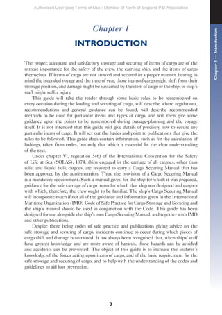 Chapter 1
INTRODUCTION
The proper, adequate and satisfactory stowage and securing of items of cargo are of the
utmost importance for the safety of the crew, the carrying ship, and the items of cargo
themselves. If items of cargo are not stowed and secured in a proper manner, bearing in
mind the intended voyage and the time of year, those items of cargo might shift from their
stowage position, and damage might be sustained by the item of cargo or the ship, or ship’s
staff might suffer injury.
This guide will take the reader through some basic rules to be remembered on
every occasion during the loading and securing of cargo, will describe where regulations,
recommendations and general guidance can be found, will describe recommended
methods to be used for particular items and types of cargo, and will then give some
guidance upon the points to be remembered during passage-planning and the voyage
itself. It is not intended that this guide will give details of precisely how to secure any
particular items of cargo. It will set out the basics and point to publications that give the
rules to be followed. This guide does contain information, such as for the calculation of
lashings, taken from codes, but only that which is essential for the clear understanding
of the text.
Under chapter VI, regulation 5(6) of the International Convention for the Safety
of Life at Sea (SOLAS), 1974, ships engaged in the carriage of all cargoes, other than
solid and liquid bulk cargoes, are required to carry a Cargo Securing Manual that has
been approved by the administration. Thus, the provision of a Cargo Securing Manual
is a mandatory requirement. Such a manual gives, for the ship for which it was prepared,
guidance for the safe carriage of cargo items for which that ship was designed and cargoes
with which, therefore, the crew ought to be familiar. The ship’s Cargo Securing Manual
will incorporate much if not all of the guidance and information given in the International
Maritime Organization (IMO) Code of Safe Practice for Cargo Stowage and Securing and
the ship’s manual should be used in conjunction with the Code. This guide has been
designed for use alongside the ship’s own Cargo Securing Manual, and together with IMO
and other publications.
Despite there being codes of safe practice and publications giving advice on the
safe stowage and securing of cargo, incidents continue to occur during which pieces of
cargo shift and damage is sustained. It has always been recognised that, when ships’ staff
have greater knowledge and are more aware of hazards, those hazards can be avoided
and accidents can be prevented. The object of this guide is to increase the seafarer’s
knowledge of the forces acting upon items of cargo, and of the basic requirement for the
safe stowage and securing of cargo, and to help with the understanding of the codes and
guidelines to aid loss prevention.
3
Chapter
1
—
Introduction
Authorised User (see Terms of Use): Member of North of England P&I Association
 