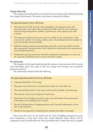57
Voyage planning
The voyage must be planned to ensure that the piece of cargo can be safely transported
from origin to destination. The points to be borne in mind are as follows.
Voyage planning for heavy-lift items
• The ship must be able to berth safely alongside at the load port and at the
destination port, and safely take on board and finally land the item, bearing in
mind mooring arrangements, stability requirements, crane capacity and crane
outreach.
• The load port and destination port must be suitable for the carrying ship. They
must also be suitable for carrying vehicles, that is the dockside must be suitable in
terms of strength and accessibility.
• Sufficient lashing materials and dunnaging materials must be provided on board
after appropriate calculations have been carried out to determine the requirements
(see pre-planning below).
• Professional securing contractors should be employed, if appropriate, to carry out
the necessary calculations and to secure the items in place.
Pre-planning
The shippers of the cargo should provide the master, or representative of the carrier,
with information about the cargo so that the stowage and securing can be properly
planned in advance.
The information should include the following.
Pre-planning information for heavy-lift items
• A general description of the cargo.
• The gross mass of the item or of each item if there are more than one.
• The principal dimensions of the item or items and, if possible, scale drawings.
• The location of the centre of gravity of each item.
• Particulars of the bedding area of the cargo units and details of any precautions
with regard to the bedding of the item(s).
• Details of lifting points or slinging positions and if possible information on how
best to lift each item.
• Details of securing points, including their strength and radius of strength.
Some heavy-lift items are not fitted with any form of bedding arrangements apart
from foundations or legs upon which they would ordinarily stand. Others will be
completely cased in timberwork and will be provided with a timber floor that is capable
Chapter
3
—
Cargo-specific
Information
Authorised User (see Terms of Use): Member of North of England P&I Association
 