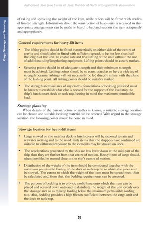 58
Cargo
Stowage
and
Securing
of taking and spreading the weight of the item, while others will be fitted with cradles
of limited strength. Information about the construction of base-units is required so that
appropriate arrangements can be made on board to bed and support the item adequately
and appropriately.
General requirements for heavy-lift items
• The lifting points should be fitted symmetrically on either side of the centre of
gravity and should also be fitted with sufficient spread, to be not less than half
the length of the unit, to enable safe and level lifting of the unit without the use
of additional sling/lengthening equipment. Lifting points should be clearly marked.
• Securing points should be of adequate strength and their minimum strength
must be advised. Lashing points should be so constructed as to have a wide arc of
strength because lashings will not necessarily be led directly in line with the plane
of the lashing point. All lashing points should be suitably marked.
• The strength and base area of any cradles, foundations or bedding provided must
be known to establish what else is needed for the support of the load atop the
ship’s hatch cover, deck or tank-top, bearing in mind the maximum permissible
load.
Stowage planning
When details of the base-structure or cradles is known, a suitable stowage location
can be chosen and suitable bedding material can be ordered. With regard to the stowage
location, the following points should be borne in mind.
Stowage location for heavy-lift items
• Cargo stowed on the weather deck or hatch covers will be exposed to rain and
seawater wetting and to the wind. Only items that the shippers have confirmed are
suitable to withstand exposure to the elements may be stowed on deck.
• The accelerations generated by the ship are less lower down at the mid-part of the
ship than they are further from that centre of motion. Heavy items of cargo should,
when possible, be stowed close to the ship’s centre of motion.
• Distribution of the weight of the item should be considered together with the
maximum permissible loading of the deck or tank-top on to which the piece is to
be stowed. The extent to which the weight of the item must be spread must then
be calculated and, from that, the bedding requirements can be assessed.
• The purpose of bedding is to provide a solid base onto which the item can be
placed and secured down onto and to distribute the weight of the unit evenly over
the stowage area so as to keep loading below the maximum permissible loading
rate. Also, bedding provides a high friction coefficient between the cargo unit and
the deck or tank-top.
Authorised User (see Terms of Use): Member of North of England P&I Association
 