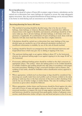 60
Cargo
Stowage
and
Securing
Securing planning
When the detail of a piece of heavy-lift or project cargo is known, calculations can be
carried out to determine how many lashings are required to secure the cargo adequately
against movement. Also, the required distribution of those lashings can be assessed. Points
to be borne in mind during such an assessment are as follows.
Securing planning for heavy-lift items
• The method of securing should be decided upon, that is by the use of wire
lashings, chain lashings, or whatever. Because different materials have different
characteristics with regard to flexibility and elasticity, all lashings should be of the
same make-up, that is all wire lashings, all chain lashings, or all chains with wire
grommets, if applicable. If a combination of types of lashing is used, those with low
elasticity will take more load than those that have a higher elasticity.
• Calculations should be carried out to determine how many lashings of the type
decided upon are needed by use of the advanced calculation method or, if
insufficient information is available, by use of the rule-of-thumb method.
• Lashings should be fitted in an arrangement that will withstand transverse and
longitudinal forces which may give rise to sliding or tipping of the item.
• The optimum lashing angle to act against sliding is about 25º to the horizontal,
whereas the optimum lashing angle to act against tipping is in the range 45–60º to
the horizontal.
• If necessary, additional lashing points should be welded to the ship’s structure in
appropriate places. The surface where the lashing point is to be welded should be
in suitable condition and welding should only take place in accordance with proper
hot-work procedures. Welding to ship’s structural members such as frames, and
welding to fuel tanks, should be forbidden unless classification society approval is
obtained.
• Where appropriate, welded-steel sea fastenings or dogs should be considered. Sea
fastenings are usually made from steel profiles such as I-beams welded to the deck
plating or tank-top close to the base-structure of the item to allow chocking of the
unit by the use of timber wedges or timber blocks. The rules for welding to ship’s
structures as given above should be followed.
• Where appropriate, timber shores and buttresses should be fitted against the sides
and ends of items of cargo and against adjacent items of cargo or against ship’s
structural members, to support the item of cargo against movement. Such shores
and buttresses should be constructed from good-quality timber of adequate cross-
section; small-dimension timber will give way and bend and prove to be of no use.
Authorised User (see Terms of Use): Member of North of England P&I Association
 