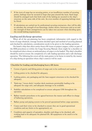 61
• If the item of cargo has no securing points, or an insufficient number of securing
points, lashings must be secured in loops that pass around the item. Such loops
should be arranged such that both ends of the lashing are secured to the ship’s
structure on the same side of the unit. An even number of opposing lashings must
be fitted.
• If calculations are carried out by professional securing contractors, they will be able
to calculate the strength of sea fastenings, timber shores, buttresses and so on and
the strength of those arrangements can be taken into account when deciding upon
the overall lashing requirements.
Loading and discharge operations
When all of the pre-planning has been completed, information with regard to the
items of cargo obtained, stowage location decided upon and method of securing planned
and checked by calculations, consideration needs to be given to the loading operation.
On board a ship that often carries heavy-lift items or project cargoes, either as part of
the ISM procedures or within the Cargo Securing Manual, there might be a checklist to
be completed when a heavy or awkward piece of cargo is to be loaded. The ship’s checklist
should be used to ensure the completion of a safe loading operation and a safe discharge
operation. The following list covers all the main points to be borne in mind by the master
of a ship during an operation where ship’s crane(s) will be used.
Checklist for loading and discharging heavy-lift items
• Centre of gravity and lifting points of cargo unit to be confirmed and marked.
• Lifting points to be checked for adequacy.
• Lashing points, any packaging and the base-support structures to be checked for
adequacy.
• Tank-top / ’tween deck / weather deck maximum permissible loading to be
adequate for cargo unit, and adequate dunnage to be available.
• Stability calculations to be completed to ensure adequate GM throughout the
operation.
• Ballast transfer procedures to be agreed between the master and officer in charge
of ballasting operations.
• Ballast pump and piping system to be proved operational before cargo operation.
• Cranes and their wires to be checked to ensure they are in good operational
condition and any limits to be appropriately set.
• Condition and capacity of spreaders, shackles and slings to be checked, safe
working load to be adequate for planned lift. All equipment to be used is to be
certified.
Chapter
3
—
Cargo-specific
Information
Authorised User (see Terms of Use): Member of North of England P&I Association
 