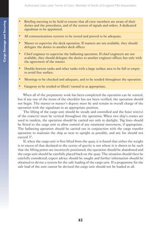 62
Cargo
Stowage
and
Securing
• Briefing meeting to be held to ensure that all crew members are aware of their
duties and the procedures, and of the system of signals and orders. A dedicated
signalman to be appointed.
• All communications systems to be tested and proved to be adequate.
• Master to supervise the deck operation. If masters are not available, they should
delegate the duties to another deck officer.
• Chief engineer to supervise the ballasting operation. If chief engineers are not
available, they should delegate the duties to another engineer officer, but only with
the agreement of the master.
• Double-bottom tanks and other tanks with a large surface area to be full or empty
to avoid free surface.
• Moorings to be checked and adequate, and to be tended throughout the operation.
• Gangway to be tended or lifted / turned in as appropriate.
When all of the preparatory work has been completed the operation can be started,
but if any one of the items of the checklist has not been verified, the operation should
not begin. The master or master’s deputy must be and remain in overall charge of the
operation with the signalman in an appropriate position.
The lifting of the cargo unit should be steady and controlled and the hoist wire(s)
of the crane(s) must be vertical throughout the operation. When two ship’s cranes are
used in tandem, the operation should be carried out only in daylight. Tag lines should
be fitted to the cargo unit to allow control of any rotational movement, if appropriate.
The ballasting operation should be carried out in conjunction with the cargo transfer
operation to maintain the ship as near to upright as possible, and any list should not
exceed 3º.
If, when the cargo unit is first lifted from the quay, it is found that either the weight
is in excess of that declared or the centre of gravity is not where it is shown to be such
that the lifting points are incorrectly positioned, the operation should be abandoned and
the cargo unit should be carefully placed back on the quay. The situation should then be
carefully considered; expert advice should be sought and further information should be
obtained to devise a system for the safe loading of the cargo unit. If a programme for the
safe load of the unit cannot be devised the cargo unit should not be loaded at all.
Authorised User (see Terms of Use): Member of North of England P&I Association
 