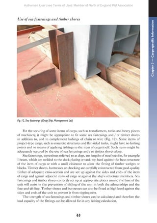 63
Use of sea fastenings and timber shores
Fig. 12. Sea fastenings (Graig Ship Management Ltd)
For the securing of some items of cargo, such as transformers, tanks and heavy pieces
of machinery, it might be appropriate to fit some sea fastenings and / or timber shores
in addition to, and to complement lashings of chain or wire (Fig. 12). Some items of
project-type cargo, such as concrete structures and flat-sided tanks, might have no lashing
points and no means of applying lashings to the item of cargo itself. Such items might be
adequately secured by the use of sea fastenings and / or timber shores alone.
Sea fastenings, sometimes referred to as dogs, are lengths of steel section, for example
I-beam, which are welded to the deck plating or tank-top hard against the base-structure
of the item of cargo or with a small clearance to allow the fitting of timber wedges or
blocks. Timber shores, buttresses or chocking are carefully constructed from good-quality
timber of adequate cross-section and are set up against the sides and ends of the item
of cargo and against adjacent items of cargo or against the ship’s structural members. Sea
fastenings and timber shores correctly set up at appropriate places around the base of the
unit will assist in the prevention of sliding of the unit in both the athwartships and the
fore-and-aft line. Timber shores and buttresses can also be fitted at high level against the
sides and ends of the unit to prevent it from tipping over.
The strength of sea fastenings and timber shores can be calculated and therefore the
load capacity of the fittings can be allowed for in any lashing calculation.
Chapter
3
—
Cargo-specific
Information
Authorised User (see Terms of Use): Member of North of England P&I Association
 