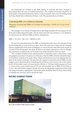 64
Cargo
Stowage
and
Securing
Sea fastenings are welded to the deck plating or tank-top and their strength is
determined from the area of welded connection. The welded connection should be of
good quality, with good penetration. Such a weld, of possibly three runs of welding along
each leg, should have a thickness of about 1 cm. The general rule is as follows.
Calculating MSL of a welded sea fastening
Maximum securing load (MSL) of a welded sea fastening = 10 kN (or 1 t) per cm of
weld run
For example, if an I-beam of length 20 cm and flange breadth 10 cm is placed on the
deck and welded along both sides and the front end with runs forming a 1 cm thickness
of weld metal, the effective MSL would be calculated as
MSL = (2 x 20 + 10) x 10 = 500 kN or 50 t
It must be remembered that the MSL as calculated in this way is the strength of the
sea fastening only at a low level at or close above the tank-top or deck and the strength
reduces significantly if the point of loading is at a level of more than 10% of the length of
the base of the fitting above the deck. If there is any doubt whatsoever, or if it is thought
that assistance is required, do not hesitate to get help and advice from an expert.
The strength of timber shores and buttresses is somewhat easier to determine, using
the guidance in section 4 of annex 13, which gives that the MSL of timber should be taken
as 0.3 kN/cm² normal to the grain. Thus, shores and buttresses must be aligned with the
grain of the timber running in the direction the support is required, and the MSL of each
support can be determined by multiplying the minimum cross-section area of the timber
by 0.3. If the timber used is of cross-section 250 mm × 150 mm, which equates to 25 cm
× 15 cm, it has a cross-section area of 375 cm² and therefore has an MSL of 112.5 kN, or
11.25 t. Any such timber supports should, of course, be adequately supported at both ends
and along its length as appropriate, and timber pads should be fitted at both ends to help
to stabilise the structure and to spread the load.
RO-RO CARGO ITEMS
Fig. 13. Ro-ro container trailer secured on trestle
Authorised User (see Terms of Use): Member of North of England P&I Association
 