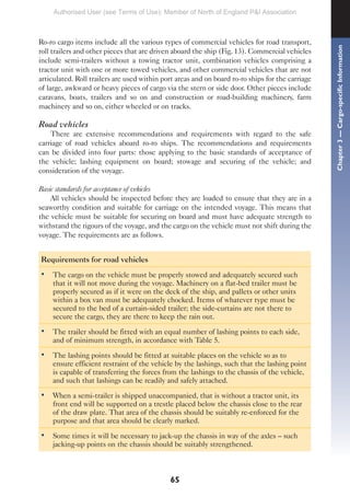 65
Ro-ro cargo items include all the various types of commercial vehicles for road transport,
roll trailers and other pieces that are driven aboard the ship (Fig. 13). Commercial vehicles
include semi-trailers without a towing tractor unit, combination vehicles comprising a
tractor unit with one or more towed vehicles, and other commercial vehicles that are not
articulated. Roll trailers are used within port areas and on board ro-ro ships for the carriage
of large, awkward or heavy pieces of cargo via the stern or side door. Other pieces include
caravans, boats, trailers and so on and construction or road-building machinery, farm
machinery and so on, either wheeled or on tracks.
Road vehicles
There are extensive recommendations and requirements with regard to the safe
carriage of road vehicles aboard ro-ro ships. The recommendations and requirements
can be divided into four parts: those applying to the basic standards of acceptance of
the vehicle; lashing equipment on board; stowage and securing of the vehicle; and
consideration of the voyage.
Basic standards for acceptance of vehicles
All vehicles should be inspected before they are loaded to ensure that they are in a
seaworthy condition and suitable for carriage on the intended voyage. This means that
the vehicle must be suitable for securing on board and must have adequate strength to
withstand the rigours of the voyage, and the cargo on the vehicle must not shift during the
voyage. The requirements are as follows.
Requirements for road vehicles
• The cargo on the vehicle must be properly stowed and adequately secured such
that it will not move during the voyage. Machinery on a flat-bed trailer must be
properly secured as if it were on the deck of the ship, and pallets or other units
within a box van must be adequately chocked. Items of whatever type must be
secured to the bed of a curtain-sided trailer; the side-curtains are not there to
secure the cargo, they are there to keep the rain out.
• The trailer should be fitted with an equal number of lashing points to each side,
and of minimum strength, in accordance with Table 5.
• The lashing points should be fitted at suitable places on the vehicle so as to
ensure efficient restraint of the vehicle by the lashings, such that the lashing point
is capable of transferring the forces from the lashings to the chassis of the vehicle,
and such that lashings can be readily and safely attached.
• When a semi-trailer is shipped unaccompanied, that is without a tractor unit, its
front end will be supported on a trestle placed below the chassis close to the rear
of the draw plate. That area of the chassis should be suitably re-enforced for the
purpose and that area should be clearly marked.
• Some times it will be necessary to jack-up the chassis in way of the axles – such
jacking-up points on the chassis should be suitably strengthened.
Chapter
3
—
Cargo-specific
Information
Authorised User (see Terms of Use): Member of North of England P&I Association
 
