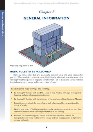4
Cargo
Stowage
and
Securing
Chapter 2
GENERAL INFORMATION
Project cargo being secured on deck
BASIC RULES TO BE FOLLOWED
Here are some rules that are, essentially, common-sense and good seamanship
practice. Whereas all pieces must be treated individually, it is not the case that some rules
only apply to certain pieces of cargo and some to others – all of these rules should be borne
in mind during every voyage and for every piece of cargo.
Basic rules for cargo stowage and securing
• Be thoroughly familiar with the IMO Code of Safe Practice for Cargo Stowage and
Securing and any subsequent amendments.
• Be thoroughly familiar with the contents of the ship’s own Cargo Securing Manual.
• Establish the weight of the item of cargo and, where possible, the position of its
centre of gravity.
• Decide what types of lashing materials are to be used to secure the item, and then
determine the maximum securing load (MSL) of the lashings.
• Examine the item of cargo and ensure that it is in a condition suitable for
transportation on board on the current voyage and can be adequately and properly
secured on board.
Authorised User (see Terms of Use): Member of North of England P&I Association
 