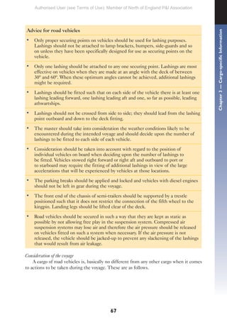 67
Advice for road vehicles
• Only proper securing points on vehicles should be used for lashing purposes.
Lashings should not be attached to lamp brackets, bumpers, side-guards and so
on unless they have been specifically designed for use as securing points on the
vehicle.
• Only one lashing should be attached to any one securing point. Lashings are most
effective on vehicles when they are made at an angle with the deck of between
30º and 60º. When these optimum angles cannot be achieved, additional lashings
might be required.
• Lashings should be fitted such that on each side of the vehicle there is at least one
lashing leading forward, one lashing leading aft and one, so far as possible, leading
athwartships.
• Lashings should not be crossed from side to side; they should lead from the lashing
point outboard and down to the deck fitting.
• The master should take into consideration the weather conditions likely to be
encountered during the intended voyage and should decide upon the number of
lashings to be fitted to each side of each vehicle.
• Consideration should be taken into account with regard to the position of
individual vehicles on board when deciding upon the number of lashings to
be fitted. Vehicles stowed right forward or right aft and outboard to port or
to starboard may require the fitting of additional lashings in view of the large
accelerations that will be experienced by vehicles at those locations.
• The parking breaks should be applied and locked and vehicles with diesel engines
should not be left in gear during the voyage.
• The front end of the chassis of semi-trailers should be supported by a trestle
positioned such that it does not restrict the connection of the fifth wheel to the
kingpin. Landing legs should be lifted clear of the deck.
• Road vehicles should be secured in such a way that they are kept as static as
possible by not allowing free play in the suspension system. Compressed air
suspension systems may lose air and therefore the air pressure should be released
on vehicles fitted on such a system when necessary. If the air pressure is not
released, the vehicle should be jacked-up to prevent any slackening of the lashings
that would result from air leakage.
Consideration of the voyage
A cargo of road vehicles is, basically no different from any other cargo when it comes
to actions to be taken during the voyage. These are as follows.
Chapter
3
—
Cargo-specific
Information
Authorised User (see Terms of Use): Member of North of England P&I Association
 