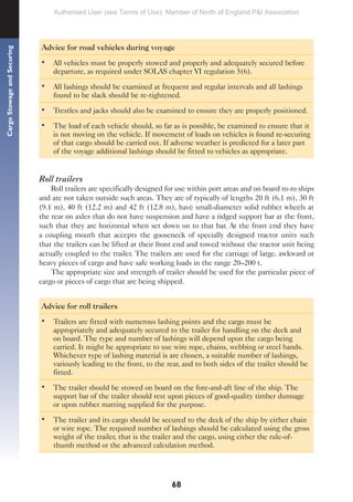 68
Cargo
Stowage
and
Securing
Advice for road vehicles during voyage
• All vehicles must be properly stowed and properly and adequately secured before
departure, as required under SOLAS chapter VI regulation 5(6).
• All lashings should be examined at frequent and regular intervals and all lashings
found to be slack should be re-tightened.
• Trestles and jacks should also be examined to ensure they are properly positioned.
• The load of each vehicle should, so far as is possible, be examined to ensure that it
is not moving on the vehicle. If movement of loads on vehicles is found re-securing
of that cargo should be carried out. If adverse weather is predicted for a later part
of the voyage additional lashings should be fitted to vehicles as appropriate.
Roll trailers
Roll trailers are specifically designed for use within port areas and on board ro-ro ships
and are not taken outside such areas. They are of typically of lengths 20 ft (6.1 m), 30 ft
(9.1 m), 40 ft (12.2 m) and 42 ft (12.8 m), have small-diameter solid rubber wheels at
the rear on axles that do not have suspension and have a ridged support bar at the front,
such that they are horizontal when set down on to that bar. At the front end they have
a coupling mouth that accepts the gooseneck of specially designed tractor units such
that the trailers can be lifted at their front end and towed without the tractor unit being
actually coupled to the trailer. The trailers are used for the carriage of large, awkward or
heavy pieces of cargo and have safe working loads in the range 20–200 t.
The appropriate size and strength of trailer should be used for the particular piece of
cargo or pieces of cargo that are being shipped.
Advice for roll trailers
• Trailers are fitted with numerous lashing points and the cargo must be
appropriately and adequately secured to the trailer for handling on the deck and
on board. The type and number of lashings will depend upon the cargo being
carried. It might be appropriate to use wire rope, chains, webbing or steel bands.
Whichever type of lashing material is are chosen, a suitable number of lashings,
variously leading to the front, to the rear, and to both sides of the trailer should be
fitted.
• The trailer should be stowed on board on the fore-and-aft line of the ship. The
support bar of the trailer should rest upon pieces of good-quality timber dunnage
or upon rubber matting supplied for the purpose.
• The trailer and its cargo should be secured to the deck of the ship by either chain
or wire rope. The required number of lashings should be calculated using the gross
weight of the trailer, that is the trailer and the cargo, using either the rule-of-
thumb method or the advanced calculation method.
Authorised User (see Terms of Use): Member of North of England P&I Association
 