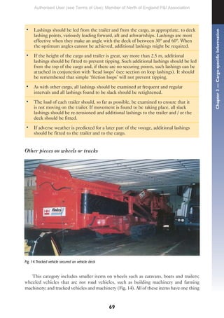 69
• Lashings should be led from the trailer and from the cargo, as appropriate, to deck
lashing points, variously leading forward, aft and athwartships. Lashings are most
effective when they make an angle with the deck of between 30º and 60º. When
the optimum angles cannot be achieved, additional lashings might be required.
• If the height of the cargo and trailer is great, say more than 2.5 m, additional
lashings should be fitted to prevent tipping. Such additional lashings should be led
from the top of the cargo and, if there are no securing points, such lashings can be
attached in conjunction with ‘head loops’ (see section on loop lashings). It should
be remembered that simple ‘friction loops’ will not prevent tipping.
• As with other cargo, all lashings should be examined at frequent and regular
intervals and all lashings found to be slack should be retightened.
• The load of each trailer should, so far as possible, be examined to ensure that it
is not moving on the trailer. If movement is found to be taking place, all slack
lashings should be re-tensioned and additional lashings to the trailer and / or the
deck should be fitted.
• If adverse weather is predicted for a later part of the voyage, additional lashings
should be fitted to the trailer and to the cargo.
Other pieces on wheels or tracks
Fig. 14.Tracked vehicle secured on vehicle deck
This category includes smaller items on wheels such as caravans, boats and trailers;
wheeled vehicles that are not road vehicles, such as building machinery and farming
machinery; and tracked vehicles and machinery (Fig. 14). All of these items have one thing
Chapter
3
—
Cargo-specific
Information
Authorised User (see Terms of Use): Member of North of England P&I Association
 