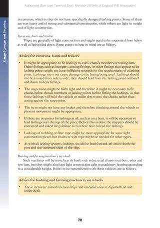 70
Cargo
Stowage
and
Securing
in common, which is they do not have specifically designed lashing points. Some of them
are very heavy and of strong and substantial construction, while others are light in weight
and of light construction.
Caravans, boats and trailers
These are generally of light construction and might need to be supported from below
as well as being tied down. Some points to bear in mind are as follows.
Advice for caravans, boats and trailers
• It might be appropriate to fit lashings to axles, chassis members or towing bars.
Other fittings such as bumpers, awning fittings, or other fittings that appear to be
lashing points might not have sufficient strength for the requirements of a lashing
point. Lashings must not cause damage to the fitting being used. Lashings should
not be crossed from side to side; they should lead from the lashing point outboard
and down to deck fittings.
• The suspension might be fairly light and therefore it might be necessary to fit
chocks below chassis members or jacking points before fitting the lashings, so that
those lashings will hold the vehicle or trailer down onto the chocks rather than
acting against the suspension.
• The item might not have any brakes and therefore chocking around the wheels to
prevent movement might be appropriate.
• If there are no points for lashings at all, such as on a boat, it will be necessary to
lead lashings over the top of the piece. Before this is done the shippers should be
contacted and asked for guidance as to where best to lead the lashings.
• Lashings of webbing or fibre rope might be more appropriate for some light
construction pieces but chains or wire rope might be needed for other types.
• As with all lashing systems, lashings should be lead forward, aft and to both the
port and the starboard sides of the ship.
Building and farming machinery on wheels
Such machines will be more heavily built with substantial chassis numbers, axles and
tow bars, but they might also have light construction cabs or machinery housing extending
to a considerable height. Points to be remembered with these vehicles are as follows.
Advice for building and farming machinery on wheels
• These items are carried on ro-ro ships and on conventional ships both on and
under deck.
Authorised User (see Terms of Use): Member of North of England P&I Association
 