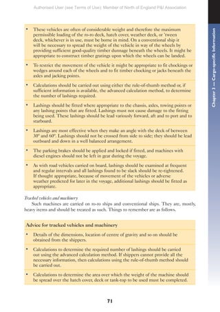 71
• These vehicles are often of considerable weight and therefore the maximum
permissible loading of the ro-ro deck, hatch cover, weather deck, or ’tween
deck, whichever is in use, must be borne in mind. On a conventional ship it
will be necessary to spread the weight of the vehicle in way of the wheels by
providing sufficient good-quality timber dunnage beneath the wheels. It might be
appropriate to construct timber gratings upon which the wheels can be landed.
• To restrict the movement of the vehicle it might be appropriate to fit chockings or
wedges around each of the wheels and to fit timber chocking or jacks beneath the
axles and jacking points.
• Calculations should be carried out using either the rule-of-thumb method or, if
sufficient information is available, the advanced calculation method, to determine
the number of lashings required.
• Lashings should be fitted where appropriate to the chassis, axles, towing points or
any lashing points that are fitted. Lashings must not cause damage to the fitting
being used. These lashings should be lead variously forward, aft and to port and to
starboard.
• Lashings are most effective when they make an angle with the deck of between
30º and 60º. Lashings should not be crossed from side to side; they should be lead
outboard and down in a well balanced arrangement.
• The parking brakes should be applied and locked if fitted, and machines with
diesel engines should not be left in gear during the voyage.
• As with road vehicles carried on board, lashings should be examined at frequent
and regular intervals and all lashings found to be slack should be re-tightened.
If thought appropriate, because of movement of the vehicles or adverse
weather predicted for later in the voyage, additional lashings should be fitted as
appropriate.
Tracked vehicles and machinery
Such machines are carried on ro-ro ships and conventional ships. They are, mostly,
heavy items and should be treated as such. Things to remember are as follows.
Advice for tracked vehicles and machinery
• Details of the dimensions, location of centre of gravity and so on should be
obtained from the shippers.
• Calculations to determine the required number of lashings should be carried
out using the advanced calculation method. If shippers cannot provide all the
necessary information, then calculations using the rule-of-thumb method should
be carried out.
• Calculations to determine the area over which the weight of the machine should
be spread over the hatch cover, deck or tank-top to be used must be completed.
Chapter
3
—
Cargo-specific
Information
Authorised User (see Terms of Use): Member of North of England P&I Association
 