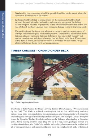 72
Cargo
Stowage
and
Securing
• Good-quality timber dunnage should be provided and laid out in way of where the
vehicles or machines are to be carried.
• Lashings should be fitted to strong points on the items and should be lead
variously forward, aft and to both sides, such that the strength of the lashing
system complies with the requirements of the advanced calculation method or the
rule-of-thumb method. Lashings must not cause damage to the fitting being used.
• The positioning of the items, one adjacent to the next, and the arrangements of
lashings, should satisfy good seamanship practice. There should be sufficient room
between adjacent items and between lashings so that ship’s staff can carry out
routine examinations and tighten lashings that are found to be slack. If movement
of the items is found, or if adverse weather is predicted for later in the voyage,
additional lashings should be fitted as appropriate.
TIMBER CARGOES – ON AND UNDER DECK
Fig. 15.Timber cargo being loaded on deck
The Code of Safe Practice for Ships Carrying Timber Deck Cargoes, 1991 is published
by the IMO. This Code is referred to throughout this section. Additionally, maritime
nations issue their own regulations, recommendations and requirements with regard to
the loading and stowage of timber cargo at their own ports. For example, Canada Transport
issues the Canadian Timber Regulations that must be followed when loading at Canadian
ports. Before loading a timber cargo (Fig. 15), be it of logs, cants, packaged timber, or a
combination of these, the IMO Code and the national requirements must be studied and
all of the requirements and recommendations must be complied with and / or followed.
Authorised User (see Terms of Use): Member of North of England P&I Association
 