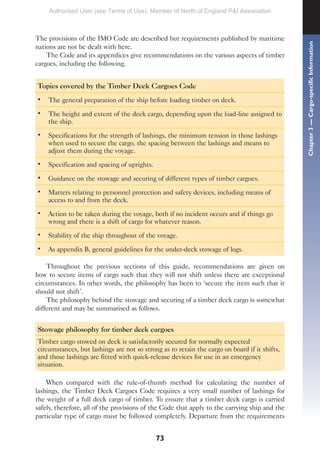 73
The provisions of the IMO Code are described but requirements published by maritime
nations are not be dealt with here.
The Code and its appendices give recommendations on the various aspects of timber
cargoes, including the following.
Topics covered by the Timber Deck Cargoes Code
• The general preparation of the ship before loading timber on deck.
• The height and extent of the deck cargo, depending upon the load-line assigned to
the ship.
• Specifications for the strength of lashings, the minimum tension in those lashings
when used to secure the cargo, the spacing between the lashings and means to
adjust them during the voyage.
• Specification and spacing of uprights.
• Guidance on the stowage and securing of different types of timber cargoes.
• Matters relating to personnel protection and safety devices, including means of
access to and from the deck.
• Action to be taken during the voyage, both if no incident occurs and if things go
wrong and there is a shift of cargo for whatever reason.
• Stability of the ship throughout of the voyage.
• As appendix B, general guidelines for the under-deck stowage of logs.
Throughout the previous sections of this guide, recommendations are given on
how to secure items of cargo such that they will not shift unless there are exceptional
circumstances. In other words, the philosophy has been to ‘secure the item such that it
should not shift’.
The philosophy behind the stowage and securing of a timber deck cargo is somewhat
different and may be summarised as follows.
Stowage philosophy for timber deck cargoes
Timber cargo stowed on deck is satisfactorily secured for normally expected
circumstances, but lashings are not so strong as to retain the cargo on board if it shifts,
and those lashings are fitted with quick-release devices for use in an emergency
situation.
When compared with the rule-of-thumb method for calculating the number of
lashings, the Timber Deck Cargoes Code requires a very small number of lashings for
the weight of a full deck cargo of timber. To ensure that a timber deck cargo is carried
safely, therefore, all of the provisions of the Code that apply to the carrying ship and the
particular type of cargo must be followed completely. Departure from the requirements
Chapter
3
—
Cargo-specific
Information
Authorised User (see Terms of Use): Member of North of England P&I Association
 