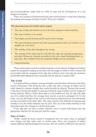 74
Cargo
Stowage
and
Securing
and recommendations might lead to a shift of cargo and the development of a very
dangerous situation.
There are a number of fundamental issues that must be borne in mind when planning
the loading and stowage of timber on deck. These are as follows.
Pre-planning issues for timber deck cargoes
• The type of ship and whether or not it has been assigned a timber load-line.
• The type of timber to be carried.
• The height and the forward and aft extent of the stowage.
• The type of lashings required and their spacing along the deck, and whether or not
uprights are to be used.
• The stability of the ship throughout the voyage.
• The stowage of the cargo must be such that the cargo, the securing arrangements
and ship’s fittings are variously accessible by the crew, closed beforehand and / or
kept clear. Also, visibility from the navigation bridge must be acceptable.
• Cargo jettisoning.
These various points must be considered together, not in isolation. A shipment of timber
cannot be accepted for loading on the basis that the height to which it will be stowed will
not interfere with the navigation of the ship only to find at a later time that the maximum
permissible deck loading has been exceeded, and the ship has a negative GM.
Type of ship
It is believed that a complete stowage of tightly stowed timber will increase the ship’s
reserve of buoyancy. This being the case, a ship with such a stowage of timber may be
safely loaded to a deeper draught than would normally be allowed. Turning that around,
a ship that is fitted and capable of carrying a full deck cargo of timber may be assigned a
timber load-line. When a timber deck cargo is to be loaded such that the ship will make
use of its timber load-line, the stowage must extend, as given in paragraph 3.2.3 of the
Code, over the full length of the well or wells between superstructures and athwartship
as close as possible to the ship’s sides. The cargo stowed in the holds has no bearing upon
whether or not the timber load-line may be used. The use of the timber load-line is only
dependent upon the stowage of a timber deck cargo.
If the ship does not have a timber load-line, then it cannot load deeper than the
appropriate load-line for the load port and the voyage.
Types of timber
Timber carried by ocean vessels is categorised into two types: loose or packaged
sawn timber; and logs, poles, cants or similar cargo. These two categories of timber
require different lashing arrangements because they are stowed in different ways and the
Authorised User (see Terms of Use): Member of North of England P&I Association
 