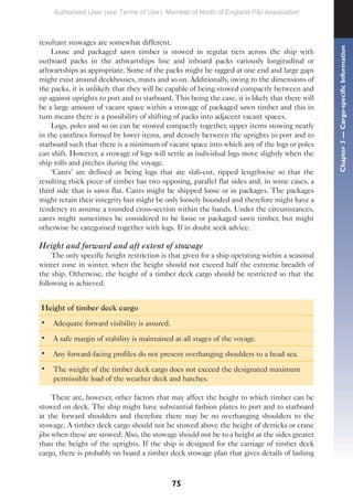 75
resultant stowages are somewhat different.
Loose and packaged sawn timber is stowed in regular tiers across the ship with
outboard packs in the athwartships line and inboard packs variously longitudinal or
athwartships as appropriate. Some of the packs might be ragged at one end and large gaps
might exist around deckhouses, masts and so on. Additionally, owing to the dimensions of
the packs, it is unlikely that they will be capable of being stowed compactly between and
up against uprights to port and to starboard. This being the case, it is likely that there will
be a large amount of vacant space within a stowage of packaged sawn timber and this in
turn means there is a possibility of shifting of packs into adjacent vacant spaces.
Logs, poles and so on can be stowed compactly together, upper items stowing neatly
in the cantlines formed by lower items, and densely between the uprights to port and to
starboard such that there is a minimum of vacant space into which any of the logs or poles
can shift. However, a stowage of logs will settle as individual logs move slightly when the
ship rolls and pitches during the voyage.
‘Cants’ are defined as being logs that are slab-cut, ripped lengthwise so that the
resulting thick piece of timber has two opposing, parallel flat sides and, in some cases, a
third side that is sawn flat. Cants might be shipped loose or in packages. The packages
might retain their integrity but might be only loosely bounded and therefore might have a
tendency to assume a rounded cross-section within the bands. Under the circumstances,
cants might sometimes be considered to be loose or packaged sawn timber, but might
otherwise be categorised together with logs. If in doubt seek advice.
Height and forward and aft extent of stowage
The only specific height restriction is that given for a ship operating within a seasonal
winter zone in winter, when the height should not exceed half the extreme breadth of
the ship. Otherwise, the height of a timber deck cargo should be restricted so that the
following is achieved.
Height of timber deck cargo
• Adequate forward visibility is assured.
• A safe margin of stability is maintained at all stages of the voyage.
• Any forward-facing profiles do not present overhanging shoulders to a head sea.
• The weight of the timber deck cargo does not exceed the designated maximum
permissible load of the weather deck and hatches.
There are, however, other factors that may affect the height to which timber can be
stowed on deck. The ship might have substantial fashion plates to port and to starboard
at the forward shoulders and therefore there may be no overhanging shoulders to the
stowage. A timber deck cargo should not be stowed above the height of derricks or crane
jibs when these are stowed. Also, the stowage should not be to a height at the sides greater
than the height of the uprights. If the ship is designed for the carriage of timber deck
cargo, there is probably on board a timber deck stowage plan that gives details of lashing
Chapter
3
—
Cargo-specific
Information
Authorised User (see Terms of Use): Member of North of England P&I Association
 