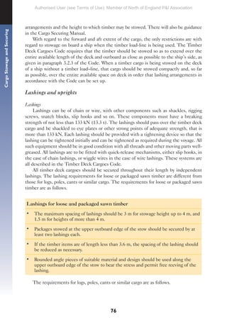 76
Cargo
Stowage
and
Securing
arrangements and the height to which timber may be stowed. There will also be guidance
in the Cargo Securing Manual.
With regard to the forward and aft extent of the cargo, the only restrictions are with
regard to stowage on board a ship when the timber load-line is being used. The Timber
Deck Cargoes Code requires that the timber should be stowed so as to extend over the
entire available length of the deck and outboard as close as possible to the ship’s side, as
given in paragraph 3.2.3 of the Code. When a timber cargo is being stowed on the deck
of a ship without a timber load–line, that cargo should be stowed compactly and, so far
as possible, over the entire available space on deck in order that lashing arrangements in
accordance with the Code can be set up.
Lashings and uprights
Lashings
Lashings can be of chain or wire, with other components such as shackles, rigging
screws, snatch blocks, slip hooks and so on. These components must have a breaking
strength of not less than 133 kN (13.3 t). The lashings should pass over the timber deck
cargo and be shackled to eye plates or other strong points of adequate strength, that is
more than 133 kN. Each lashing should be provided with a tightening device so that the
lashing can be tightened initially and can be tightened as required during the voyage. All
such equipment should be in good condition with all threads and other moving parts well-
greased. All lashings are to be fitted with quick-release mechanisms, either slip hooks, in
the case of chain lashings, or wiggle wires in the case of wire lashings. These systems are
all described in the Timber Deck Cargoes Code.
All timber deck cargoes should be secured throughout their length by independent
lashings. The lashing requirements for loose or packaged sawn timber are different from
those for logs, poles, cants or similar cargo. The requirements for loose or packaged sawn
timber are as follows.
Lashings for loose and packaged sawn timber
• The maximum spacing of lashings should be 3 m for stowage height up to 4 m, and
1.5 m for heights of more than 4 m.
• Packages stowed at the upper outboard edge of the stow should be secured by at
least two lashings each.
• If the timber items are of length less than 3.6 m, the spacing of the lashing should
be reduced as necessary.
• Rounded angle pieces of suitable material and design should be used along the
upper outboard edge of the stow to bear the stress and permit free reeving of the
lashing.
The requirements for logs, poles, cants or similar cargo are as follows.
Authorised User (see Terms of Use): Member of North of England P&I Association
 