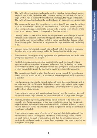 5
• The IMO rule-of-thumb method may be used to calculate the number of lashings
required; that is, the total of the MSL values of lashings on each side of a unit of
cargo (port as well as starboard) should equal, or exceed, the weight of the item.
The IMO advanced method may be used for heavy-lift items or where appropriate.
• The item must be stowed in a position where there is sufficient space for lashings
to be led athwartships, forward, aft and downwards. There must be eye-pads or
other strong anchorage points for the lashings to be attached to on all sides of the
cargo item. Lashings should be independent from one another.
• Lashings should be attached to secure anchorages on the item of cargo, or should
be taken around the item or around strong parts of the item of cargo. Lashings
fitted to the cargo item should not be led in such a way that they damage either
the anchorage point, themselves or the part of the cargo around which the lashing
is led.
• Lashings should be balanced on each side and each end of the item of cargo, and
therefore also in the athwartships and in the fore-and-aft line of the ship.
• Ensure that all the cargo securing equipment is in good condition and is the most
appropriate equipment for the job.
• Establish the maximum permissible loading for the hatch cover, deck or tank
top onto which the cargo is to be stowed and ensure that the loading rate is not
exceeded in way of the cargo. Where necessary and appropriate use suitable timber
or other materials to spread the load over a greater area to avoid overloading.
• The item of cargo should be placed on firm and secure ground. An item of cargo
should never be placed on, and / or secured to, something that itself is not secured
to the ship.
• Use dunnage materials, in the form of timber, plywood sheets, rubber mats and so
on, to increase the coefficient of friction between the cargo and the surface upon
which it is stowed. Avoid steel-to-steel contact. Ensure the surface is clean, dry
and free from oil and grease.
• Ensure that the stowage and securing of one item of cargo does not interfere with
any other items of cargo and does not cause another item of cargo to be damaged.
• Examine, so far as is possible, cargo stowed within the item to be carried (for
example, on a flat rack container or in a road vehicle) to ensure that the cargo is
properly stowed and secured on that unit or vehicle. If it is not, shippers or other
onshore personnel should be advised to rectify the problem before the container or
vehicle can be loaded.
• Ensure that the arrangement of the items of cargo and their lashings is such that
routine inspections of the cargo and adjustment of the lashings can be carried
out in all parts of the deck or compartment and that the stowage or lashings of
particular items do not hinder or restrict those inspections that must be carried out
throughout the voyage.
Chapter
2
–
General
Information
Authorised User (see Terms of Use): Member of North of England P&I Association
 