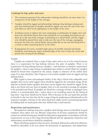 77
Lashings for logs, poles and cants
• The maximum spacing of the independent lashings should be not more than 3 m,
irrespective of the height of the stowage.
• Uprights should be rigged and athwartships lashings (hog lashings) joining each
port and starboard pair of uprights should be rigged; one near the top of the stow
and others at other levels appropriate to the height of the stow.
• A lashing system to tighten the stow comprising a combination of wiggle wires and
foot-wires should be fitted. Foot-wires should be set up leading from pad-eyes on
deck up to the top of the stowage, terminating in a snatch block, and the wiggle
wire should be passed from side to side over the top of the stowage, zigzagging
between the foot-wire snatch blocks, being made fast at one end and being led to
a winch or other tensioning device at the other.
• If appropriate for cants, rounded angle pieces of suitable material and design
should be used along the upper outboard edge of the stow to bear the stress and
permit free reeving of the lashings.
Uprights
Uprights are required when a cargo of logs, poles and so on is to be carried because
there is a requirement for hog lashings between the pairs of uprights. There is no
requirement for hog lashings between uprights – and therefore no absolute requirement
for uprights – when a cargo of loose or packaged sawn timber is carried. However, uprights
should be fitted when required by the nature, height or character of the timber deck
cargo. It is clear, therefore, that if logs are to be carried, uprights must be rigged and hog
lashings fitted.
With regard to loose and packaged timber, if the ship is fitted with collapsible steel
uprights that can be easily rigged, these should be rigged for the intended voyage. If the
ship has on board timber uprights and these can be rigged, they should be rigged. If the
ship is not fitted with any form of upright, then it is not essential to arrange for uprights
to be provided and fitted. If uprights are fitted for a stowage of loose or packaged sawn
timber, it is recommended that – unless there is an overriding reason for the fitting of
hog wires – hog wires should not be fitted. This is because on the one hand they provide
no benefit in the way that they do for a cargo of logs by producing an inboard pull on the
respective uprights, whereas on the other hand they might restrict a jettisoning operation
by holding back on board packs that have shifted only a small amount.
Inspections and maintenance
All equipment, lashings, hog wires, uprights, deck fittings and so on should be in good
condition when taken into use. Routine inspections of all loose equipments should be
carried out and all moving parts should be lubricated as appropriate in accordance with the
requirements set out in the Cargo Securing Manual and the appropriate inspection and
maintenance record sheets should be completed.
Pieces of lashing equipment that are worn, stretched, deformed or otherwise defective
should be discarded, to be sent ashore for destruction as appropriate, and replacement
Chapter
3
—
Cargo-specific
Information
Authorised User (see Terms of Use): Member of North of England P&I Association
 