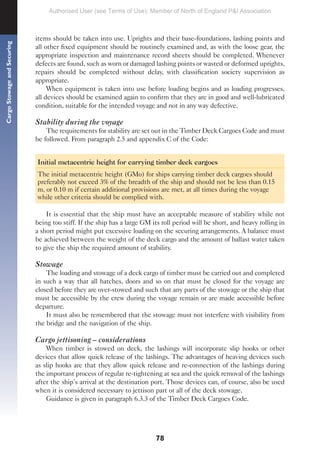 78
Cargo
Stowage
and
Securing
items should be taken into use. Uprights and their base-foundations, lashing points and
all other fixed equipment should be routinely examined and, as with the loose gear, the
appropriate inspection and maintenance record sheets should be completed. Whenever
defects are found, such as worn or damaged lashing points or wasted or deformed uprights,
repairs should be completed without delay, with classification society supervision as
appropriate.
When equipment is taken into use before loading begins and as loading progresses,
all devices should be examined again to confirm that they are in good and well-lubricated
condition, suitable for the intended voyage and not in any way defective.
Stability during the voyage
The requirements for stability are set out in the Timber Deck Cargoes Code and must
be followed. From paragraph 2.5 and appendix C of the Code:
Initial metacentric height for carrying timber deck cargoes
The initial metacentric height (GMo) for ships carrying timber deck cargoes should
preferably not exceed 3% of the breadth of the ship and should not be less than 0.15
m, or 0.10 m if certain additional provisions are met, at all times during the voyage
while other criteria should be complied with.
It is essential that the ship must have an acceptable measure of stability while not
being too stiff. If the ship has a large GM its roll period will be short, and heavy rolling in
a short period might put excessive loading on the securing arrangements. A balance must
be achieved between the weight of the deck cargo and the amount of ballast water taken
to give the ship the required amount of stability.
Stowage
The loading and stowage of a deck cargo of timber must be carried out and completed
in such a way that all hatches, doors and so on that must be closed for the voyage are
closed before they are over-stowed and such that any parts of the stowage or the ship that
must be accessible by the crew during the voyage remain or are made accessible before
departure.
It must also be remembered that the stowage must not interfere with visibility from
the bridge and the navigation of the ship.
Cargo jettisoning – considerations
When timber is stowed on deck, the lashings will incorporate slip hooks or other
devices that allow quick release of the lashings. The advantages of heaving devices such
as slip hooks are that they allow quick release and re-connection of the lashings during
the important process of regular re-tightening at sea and the quick removal of the lashings
after the ship’s arrival at the destination port. Those devices can, of course, also be used
when it is considered necessary to jettison part or all of the deck stowage.
Guidance is given in paragraph 6.3.3 of the Timber Deck Cargoes Code.
Authorised User (see Terms of Use): Member of North of England P&I Association
 