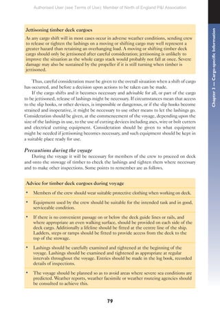 79
Jettisoning timber deck cargoes
As any cargo shift will in most cases occur in adverse weather conditions, sending crew
to release or tighten the lashings on a moving or shifting cargo may well represent a
greater hazard than retaining an overhanging load. A moving or shifting timber deck
cargo should only be jettisoned after careful consideration; jettisoning is unlikely to
improve the situation as the whole cargo stack would probably not fall at once. Severe
damage may also be sustained by the propeller if it is still turning when timber is
jettisoned.
Thus, careful consideration must be given to the overall situation when a shift of cargo
has occurred, and before a decision upon actions to be taken can be made.
If the cargo shifts and it becomes necessary and advisable for all, or part of the cargo
to be jettisoned, release of lashings might be necessary. If circumstances mean that access
to the slip hooks, or other devices, is impossible or dangerous, or if the slip hooks become
strained and inoperative, it might be necessary to use other means to let the lashings go.
Consideration should be given, at the commencement of the voyage, depending upon the
size of the lashings in use, to the use of cutting devices including axes, wire or bolt cutters
and electrical cutting equipment. Consideration should be given to what equipment
might be needed if jettisoning becomes necessary, and such equipment should be kept in
a suitable place ready for use.
Precautions during the voyage
During the voyage it will be necessary for members of the crew to proceed on deck
and onto the stowage of timber to check the lashings and tighten them where necessary
and to make other inspections. Some points to remember are as follows.
Advice for timber deck cargoes during voyage
• Members of the crew should wear suitable protective clothing when working on deck.
• Equipment used by the crew should be suitable for the intended task and in good,
serviceable condition.
• If there is no convenient passage on or below the deck guide lines or rails, and
where appropriate an even walking surface, should be provided on each side of the
deck cargo. Additionally a lifeline should be fitted at the centre line of the ship.
Ladders, steps or ramps should be fitted to provide access from the deck to the
top of the stowage.
• Lashings should be carefully examined and tightened at the beginning of the
voyage. Lashings should be examined and tightened as appropriate at regular
intervals throughout the voyage. Entries should be made in the log book, recorded
details of inspections.
• The voyage should be planned so as to avoid areas where severe sea conditions are
predicted. Weather reports, weather facsimile or weather routeing agencies should
be consulted to achieve this.
Chapter
3
—
Cargo-specific
Information
Authorised User (see Terms of Use): Member of North of England P&I Association
 