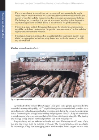 80
Cargo
Stowage
and
Securing
• If severe weather or sea conditions are encountered, a reduction in the ship’s
speed and / or an alternation in the course should be considered to minimise the
motion of the ship and the forces imposed on the cargo, structures and lashings.
The lashings are not designed to provide a means of securing against imprudent
ship handling in heavy weather. There is no substitute for good seamanship.
• If there is a major shift of deck cargo that causes the ship to list, examinations
should be carried out to determine the precise cause or causes of the list and then
appropriate action should be taken.
• If timber deck cargo is jettisoned or is accidentally lost overboard, masters must
advise the appropriate authorities, they should also notify the owner of the ship
and any charterer.
Timber stowed under-deck
Fig. 16. Logs stowed under-deck
Appendix B of the Timber Deck Cargoes Code gives some general guidelines for the
under-deck stowage of logs (Fig. 16). The guidelines give recommended safe practices to be
carried out prior to loading, during loading operations and during the voyage. Logs can range
in size from small poles to large hardwood logs weighing more than 20 t. Logs are sometimes
relatively dry and others are saturated, being lifted from rafts brought alongside. The loading
and stowage of logs present particular problems that must be addressed.
Logs are heavy and are awkward to handle and stow. Water may run off or out of the
logs and that water must be pumped overboard. The recommendations are specifically
for the stowage of logs but most apply just as much to other timber cargoes such as loose
Authorised User (see Terms of Use): Member of North of England P&I Association
 