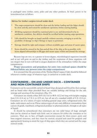 81
or packaged sawn timber, cants, poles and any other products. In brief, points to be
remembered are as follows
Advice for timber cargoes towed under-deck
• The cargo compartment should be clean and dry before loading and the bilges should
be clean and dry, and tested for satisfactory operation, before starting loading.
• All lifting equipment should be examined prior to use and determined to be in
satisfactory condition. Any defects should be rectified before starting cargo operations.
• Lifts should be brought on board carefully without excessive swinging to avoid the
possibility of damage to ship’s fittings or injury to personnel.
• Stowage should be tight and compact without avoidable gaps and areas of vacant space.
• Items should be stowed in the fore-and-aft line of the ship so far as possible, with
items aligned athwartships to fill gaps and vacant space within and around the stowage.
Because logs are wet, to a greater or lesser degree, microbiological organisms (moulds
and so on) will grow on and in the timber, and the respiration of those organisms will
use oxygen that in turn will lead to oxygen depletion of the atmosphere within the cargo
compartment.
Proper precautions and procedures for entry into enclosed spaces should be
followed before any persons enter the cargo compartment.
It is stressed that the provisions of the Timber Deck Cargoes Code should be followed
whenever a timber cargo, of whatever type, is carried on or under deck.
CONTAINERS – ON AND UNDER DECK – CONTAINER
AND NON-CONTAINER SHIPS
Containers can be successfully carried on board ships designed and fitted for their carriage
and on board other ships provided there are suitable lashings and fittings for the safe
stowage and securing of the containers (Fig. 17).
Containers are mostly either 20 ft (6.1 m) or 40 ft (12.2 m) long with heights ranging
from 8 ft (2.4 m) to 9 ft 6 in (2.9 m), but all are of a standard width of 8 ft (2.4 m).
Containers are of a variety of types including general cargo units, refrigerated units, flat
racks, tank-tainers and so on These various types of unit carry different commodities from
cartons of goods, machinery, refrigerated produce or pharmaceuticals, through to all types
of liquid.
It should be remembered that containers are not solid boxes of huge strength
that can be stowed on board with little care or concern for either the container or its
contents. They are, in fact, of fragile construction except for their corner- posts and
base-support structure, and they must be stowed, secured and cared for properly and
appropriately bearing in mind the type of ship upon which they are carried and the cargo
stowed inside.
Chapter
3
—
Cargo-specific
Information
Authorised User (see Terms of Use): Member of North of England P&I Association
 