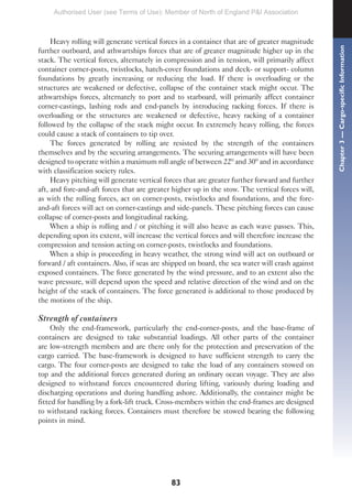 83
Heavy rolling will generate vertical forces in a container that are of greater magnitude
further outboard, and athwartships forces that are of greater magnitude higher up in the
stack. The vertical forces, alternately in compression and in tension, will primarily affect
container corner-posts, twistlocks, hatch-cover foundations and deck- or support- column
foundations by greatly increasing or reducing the load. If there is overloading or the
structures are weakened or defective, collapse of the container stack might occur. The
athwartships forces, alternately to port and to starboard, will primarily affect container
corner-castings, lashing rods and end-panels by introducing racking forces. If there is
overloading or the structures are weakened or defective, heavy racking of a container
followed by the collapse of the stack might occur. In extremely heavy rolling, the forces
could cause a stack of containers to tip over.
The forces generated by rolling are resisted by the strength of the containers
themselves and by the securing arrangements. The securing arrangements will have been
designed to operate within a maximum roll angle of between 22º and 30º and in accordance
with classification society rules.
Heavy pitching will generate vertical forces that are greater further forward and further
aft, and fore-and-aft forces that are greater higher up in the stow. The vertical forces will,
as with the rolling forces, act on corner-posts, twistlocks and foundations, and the fore-
and-aft forces will act on corner-castings and side-panels. These pitching forces can cause
collapse of corner-posts and longitudinal racking.
When a ship is rolling and / or pitching it will also heave as each wave passes. This,
depending upon its extent, will increase the vertical forces and will therefore increase the
compression and tension acting on corner-posts, twistlocks and foundations.
When a ship is proceeding in heavy weather, the strong wind will act on outboard or
forward / aft containers. Also, if seas are shipped on board, the sea water will crash against
exposed containers. The force generated by the wind pressure, and to an extent also the
wave pressure, will depend upon the speed and relative direction of the wind and on the
height of the stack of containers. The force generated is additional to those produced by
the motions of the ship.
Strength of containers
Only the end-framework, particularly the end-corner-posts, and the base-frame of
containers are designed to take substantial loadings. All other parts of the container
are low-strength members and are there only for the protection and preservation of the
cargo carried. The base-framework is designed to have sufficient strength to carry the
cargo. The four corner-posts are designed to take the load of any containers stowed on
top and the additional forces generated during an ordinary ocean voyage. They are also
designed to withstand forces encountered during lifting, variously during loading and
discharging operations and during handling ashore. Additionally, the container might be
fitted for handling by a fork-lift truck. Cross-members within the end-frames are designed
to withstand racking forces. Containers must therefore be stowed bearing the following
points in mind.
Chapter
3
—
Cargo-specific
Information
Authorised User (see Terms of Use): Member of North of England P&I Association
 