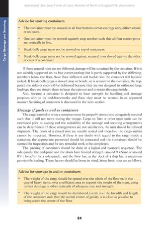 84
Cargo
Stowage
and
Securing
Advice for stowing containers
• The container must be stowed on all four bottom corner-castings only, either ashore
or on board.
• One container must be stowed squarely atop another such that all four corner-posts
are vertically in line.
• Break-bulk cargo must not be stowed on top of containers.
• Break-bulk cargo must not be stowed against, secured to or shored against the sides
or ends of a container.
If these general rules are not followed, damage will be sustained by the container. If it is
not suitably supported on its four corner-castings but is partly supported by the stiffening-
members below the floor, those floor stiffeners will buckle and the container will become
racked. If break-bulk cargo is stowed atop or beside, or is secured to the container, the top-
panel, the sides or ends will be deformed because they are not designed to withstand large
loadings; they are simply there to keep the rain out and to retain the cargo inside.
Also, because a container is designed to have strength for handling and stowage
purposes only in its end-frameworks and floor, they must be secured in an approved
manner. Securing of containers is discussed in the next section.
Stowage of goods in and on containers
The cargo carried in or on a container must be properly stowed and adequately secured
such that it will not move during the voyage. Cargo on flats or other open units can be
examined prior to loading and the suitability of the stowage and securing arrangements
can be determined. If those arrangements are not satisfactory, the unit should be refused
shipment. The doors of a closed unit are usually sealed and therefore the cargo within
cannot be inspected. However, if there is any doubt with regard to the cargo inside a
container, the appropriate personnel should be contacted and the containers should be
opened for inspection and for any remedial work to be completed.
The packing of containers should be done in a logical and balanced sequence. The
side-panels, the end-panel and the doors have limited strength (around 9 kN/m2 or around
0.9 t force/m2 for a side-panel), and the floor has, as the deck of a ship has, a maximum
permissible loading. These factors should be borne in mind. Some basic rules are as follows.
Advice for stowage in and on containers
• The weight of the cargo should be spread over the whole of the floor or, in the
case of heavy items, over a sufficient area to support the weight of the item, using
timber dunnage or other materials of adequate size and strength.
• The weight of the cargo should be distributed evenly over the breadth and length
of the container such that the overall centre of gravity is as close as possible to
being above the centre of the floor.
Authorised User (see Terms of Use): Member of North of England P&I Association
 