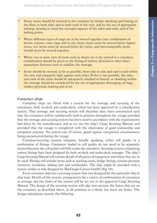85
• Heavy items should be secured in the container by timber chocking and bracing to
the floor, to both sides and to both ends of the unit, and by the use of appropriate
lashings, bearing in mind the strength capacity of the sides and ends, and of the
lashing points.
• Where different types of cargo are to be stowed together (any combination of
drums, cartons, cases, bags and so on), heavy items must be stowed below lighter
items, wet items must be stowed below dry items, and non-compatible items
should never be stowed together.
• Where two or more tiers of items such as drums are to be stowed in a container,
consideration should be given to the fitting of timber, plywood or other sheet
separations between tiers to stabilise the stowage.
• Items should be stowed, so far as possible, from side to side and end to end within
the unit and compactly tight against each other. If this is not possible, the sides
and ends of the units should be adequately chocked or braced, or chocking within
the stowage should be completed by the use of appropriate dunnaging; air bags,
timber, plywood, matting and so on
Container ships
Container ships are fitted with a system for the stowage and securing of the
containers, both on-deck and under-deck, which has been approved by a classification
society. That stowage and securing system will therefore have been constructed such
that the containers will be satisfactorily held in position throughout the voyage provided
that the stowage and securing system has been used in accordance with the requirements
laid down by the manufacturer, and as set out the ship’s Cargo Securing Manual, and
provided that the voyage is completed with the observance of good seamanship and
navigation practice. No system can, of course, guard against exceptional circumstances
being encountered during the voyage.
Container-securing systems comprise, broadly speaking, either cell guides or a
combination of fittings. Containers loaded in cell guides do not need to be separately
secured because the cell guides will fully retain the containers. Securing systems comprising
various fittings have been designed for both on-deck and under-deck stowages. The ship’s
Cargo Securing Manual will contain details of all pieces of equipment and where they are to
be used. Fittings will include items such as stacking cones, bridge fittings, tension-pressure
elements, twistlocks, lashing bars and turnbuckles. The ship might be provided with a
system similar to that designed by MacGregor-Conver GmbH (Fig. 18).
Every container ship has a securing system that was designed for the particular ship or
ship type. Details of the system, arrangements for a variety of combinations of containers
in stowage and the limits of the system will be set out in the approved Cargo Securing
Manual. The design of the securing system will take into account the forces that act on
the container, as described above, at all positions in a block, but there are limits. The
design calculations assume the following.
Chapter
3
—
Cargo-specific
Information
Authorised User (see Terms of Use): Member of North of England P&I Association
 