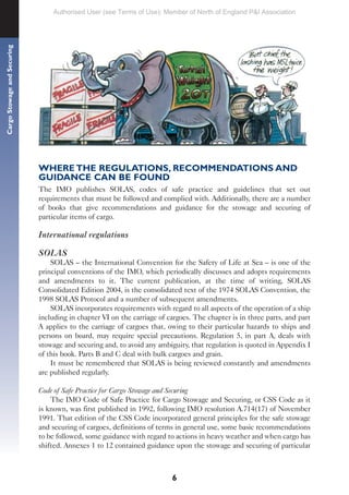 6
Cargo
Stowage
and
Securing
WHERE THE REGULATIONS, RECOMMENDATIONS AND
GUIDANCE CAN BE FOUND
The IMO publishes SOLAS, codes of safe practice and guidelines that set out
requirements that must be followed and complied with. Additionally, there are a number
of books that give recommendations and guidance for the stowage and securing of
particular items of cargo.
International regulations
SOLAS
SOLAS – the International Convention for the Safety of Life at Sea – is one of the
principal conventions of the IMO, which periodically discusses and adopts requirements
and amendments to it. The current publication, at the time of writing, SOLAS
Consolidated Edition 2004, is the consolidated text of the 1974 SOLAS Convention, the
1998 SOLAS Protocol and a number of subsequent amendments.
SOLAS incorporates requirements with regard to all aspects of the operation of a ship
including in chapter VI on the carriage of cargoes. The chapter is in three parts, and part
A applies to the carriage of cargoes that, owing to their particular hazards to ships and
persons on board, may require special precautions. Regulation 5, in part A, deals with
stowage and securing and, to avoid any ambiguity, that regulation is quoted in Appendix I
of this book. Parts B and C deal with bulk cargoes and grain.
It must be remembered that SOLAS is being reviewed constantly and amendments
are published regularly.
Code of Safe Practice for Cargo Stowage and Securing
The IMO Code of Safe Practice for Cargo Stowage and Securing, or CSS Code as it
is known, was first published in 1992, following IMO resolution A.714(17) of November
1991. That edition of the CSS Code incorporated general principles for the safe stowage
and securing of cargoes, definitions of terms in general use, some basic recommendations
to be followed, some guidance with regard to actions in heavy weather and when cargo has
shifted. Annexes 1 to 12 contained guidance upon the stowage and securing of particular
Authorised User (see Terms of Use): Member of North of England P&I Association
 