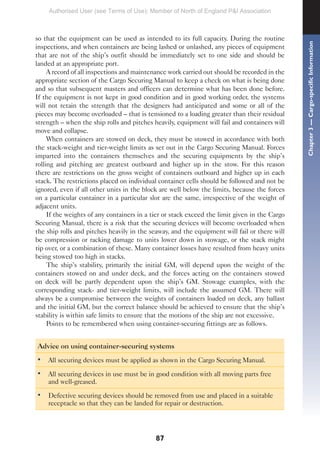 87
so that the equipment can be used as intended to its full capacity. During the routine
inspections, and when containers are being lashed or unlashed, any pieces of equipment
that are not of the ship’s outfit should be immediately set to one side and should be
landed at an appropriate port.
A record of all inspections and maintenance work carried out should be recorded in the
appropriate section of the Cargo Securing Manual to keep a check on what is being done
and so that subsequent masters and officers can determine what has been done before.
If the equipment is not kept in good condition and in good working order, the systems
will not retain the strength that the designers had anticipated and some or all of the
pieces may become overloaded – that is tensioned to a loading greater than their residual
strength – when the ship rolls and pitches heavily, equipment will fail and containers will
move and collapse.
When containers are stowed on deck, they must be stowed in accordance with both
the stack-weight and tier-weight limits as set out in the Cargo Securing Manual. Forces
imparted into the containers themselves and the securing equipments by the ship’s
rolling and pitching are greatest outboard and higher up in the stow. For this reason
there are restrictions on the gross weight of containers outboard and higher up in each
stack. The restrictions placed on individual container cells should be followed and not be
ignored, even if all other units in the block are well below the limits, because the forces
on a particular container in a particular slot are the same, irrespective of the weight of
adjacent units.
If the weights of any containers in a tier or stack exceed the limit given in the Cargo
Securing Manual, there is a risk that the securing devices will become overloaded when
the ship rolls and pitches heavily in the seaway, and the equipment will fail or there will
be compression or racking damage to units lower down in stowage, or the stack might
tip over, or a combination of these. Many container losses have resulted from heavy units
being stowed too high in stacks.
The ship’s stability, primarily the initial GM, will depend upon the weight of the
containers stowed on and under deck, and the forces acting on the containers stowed
on deck will be partly dependent upon the ship’s GM. Stowage examples, with the
corresponding stack- and tier-weight limits, will include the assumed GM. There will
always be a compromise between the weights of containers loaded on deck, any ballast
and the initial GM, but the correct balance should be achieved to ensure that the ship’s
stability is within safe limits to ensure that the motions of the ship are not excessive.
Points to be remembered when using container-securing fittings are as follows.
Advice on using container-securing systems
• All securing devices must be applied as shown in the Cargo Securing Manual.
• All securing devices in use must be in good condition with all moving parts free
and well-greased.
• Defective securing devices should be removed from use and placed in a suitable
receptacle so that they can be landed for repair or destruction.
Chapter
3
—
Cargo-specific
Information
Authorised User (see Terms of Use): Member of North of England P&I Association
 
