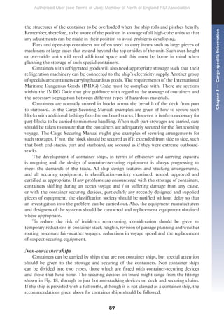 89
the structures of the container to be overloaded when the ship rolls and pitches heavily.
Remember, therefore, to be aware of the position in stowage of all high-cube units so that
any adjustments can be made in their position to avoid problems developing.
Flats and open-top containers are often used to carry items such as large pieces of
machinery or large cases that extend beyond the top or sides of the unit. Such over-height
or over-wide units will need additional space and this must be borne in mind when
planning the stowage of such special containers.
Containers with refrigerated goods will also need appropriate stowage such that their
refrigeration machinery can be connected to the ship’s electricity supply. Another group
of specials are containers carrying hazardous goods. The requirements of the International
Maritime Dangerous Goods (IMDG) Code must be complied with. There are sections
within the IMDG Code that give guidance with regard to the stowage of containers and
the necessary segregation between different types of hazardous materials.
Containers are normally stowed in blocks across the breadth of the deck from port
to starboard. In the Cargo Securing Manual, examples are given of how to secure such
blocks with additional lashings fitted to outboard stacks. However, it is often necessary for
part-blocks to be carried to minimise handling. When such part-stowages are carried, care
should be taken to ensure that the containers are adequately secured for the forthcoming
voyage. The Cargo Securing Manual might give examples of securing arrangements for
such stowages. If not, the block should be secured as if it extended from side to side, such
that both end-stacks, port and starboard, are secured as if they were extreme outboard-
stacks.
The development of container ships, in terms of efficiency and carrying capacity,
is on-going and the design of container-securing equipment is always progressing to
meet the demands of the trade. All ship design features and stacking arrangements,
and all securing equipment, is classification-society examined, tested, approved and
certified as appropriate. If any problems are encountered with the stowage of containers,
containers shifting during an ocean voyage and / or suffering damage from any cause,
or with the container securing devices, particularly any recently designed and supplied
pieces of equipment, the classification society should be notified without delay so that
an investigation into the problem can be carried out. Also, the equipment manufacturers
and designers of the systems should be contacted and replacement equipment obtained
where appropriate.
To reduce the risk of incidents re-occurring, consideration should be given to
temporary reductions in container stack heights, revision of passage planning and weather
routing to ensure fair-weather voyages, reductions in voyage speed and the replacement
of suspect securing equipment.
Non-container ships
Containers can be carried by ships that are not container ships, but special attention
should be given to the stowage and securing of the containers. Non-container ships
can be divided into two types, those which are fitted with container-securing devices
and those that have none. The securing devices on board might range from the fittings
shown in Fig. 18, through to just bottom-stacking devices on deck and securing chains.
If the ship is provided with a full outfit, although it is not classed as a container ship, the
recommendations given above for container ships should be followed.
Chapter
3
—
Cargo-specific
Information
Authorised User (see Terms of Use): Member of North of England P&I Association
 