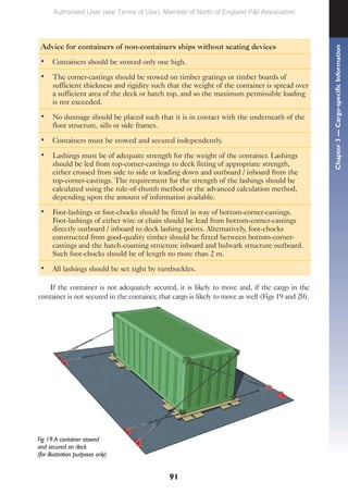 91
Advice for containers of non-containers ships without seating devices
• Containers should be stowed only one high.
• The corner-castings should be stowed on timber gratings or timber boards of
sufficient thickness and rigidity such that the weight of the container is spread over
a sufficient area of the deck or hatch top, and so the maximum permissible loading
is not exceeded.
• No dunnage should be placed such that it is in contact with the underneath of the
floor structure, sills or side frames.
• Containers must be stowed and secured independently.
• Lashings must be of adequate strength for the weight of the container. Lashings
should be led from top-corner-castings to deck fitting of appropriate strength,
either crossed from side to side or leading down and outboard / inboard from the
top-corner-castings. The requirement for the strength of the lashings should be
calculated using the rule-of-thumb method or the advanced calculation method,
depending upon the amount of information available.
• Foot-lashings or foot-chocks should be fitted in way of bottom-corner-castings.
Foot-lashings of either wire or chain should be lead from bottom-corner-castings
directly outboard / inboard to deck lashing points. Alternatively, foot-chocks
constructed from good-quality timber should be fitted between bottom-corner-
castings and the hatch-coaming structure inboard and bulwark structure outboard.
Such foot-chocks should be of length no more than 2 m.
• All lashings should be set tight by turnbuckles.
If the container is not adequately secured, it is likely to move and, if the cargo in the
container is not secured in the container, that cargo is likely to move as well (Figs 19 and 20).
Fig 19.A container stowed
and secured on deck
(for illustration purposes only)
Chapter
3
—
Cargo-specific
Information
Authorised User (see Terms of Use): Member of North of England P&I Association
 