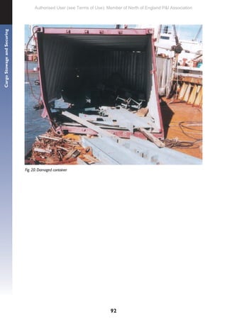 92
Cargo
Stowage
and
Securing
Fig. 20. Damaged container
Authorised User (see Terms of Use): Member of North of England P&I Association
 