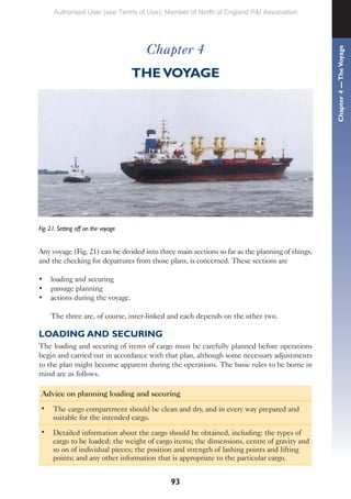 93
Chapter 4
THE VOYAGE
Fig. 21. Setting off on the voyage
Any voyage (Fig. 21) can be divided into three main sections so far as the planning of things,
and the checking for departures from those plans, is concerned. These sections are
• loading and securing
• passage planning
• actions during the voyage.
The three are, of course, inter-linked and each depends on the other two.
LOADING AND SECURING
The loading and securing of items of cargo must be carefully planned before operations
begin and carried out in accordance with that plan, although some necessary adjustments
to the plan might become apparent during the operations. The basic rules to be borne in
mind are as follows.
Advice on planning loading and securing
• The cargo compartment should be clean and dry, and in every way prepared and
suitable for the intended cargo.
• Detailed information about the cargo should be obtained, including: the types of
cargo to be loaded; the weight of cargo items; the dimensions, centre of gravity and
so on of individual pieces; the position and strength of lashing points and lifting
points; and any other information that is appropriate to the particular cargo.
Chapter
4
—
The
Voyage
Authorised User (see Terms of Use): Member of North of England P&I Association
 
