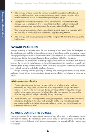 94
Cargo
Stowage
and
Securing
• The stowage of cargo should be planned in detail bearing in mind load-port
rotation, discharge-port rotation, cargo-stowage requirements, cargo-securing
requirements and access to items of cargo during the voyage.
• Strength and stability calculations should be completed to confirm that the
stowage plan is satisfactory. If it is found that the ship’s stability or strength
requirements are not met, changes to the stowage plan should be made.
• The stowage and securing of the cargo should be carried out in accordance with
the plan and in accordance with the ship’s Cargo Securing Manual.
• The stowage and securing of cargo should be completed before the ship leaves the
loading port.
PASSAGE PLANNING
Passage planning is the term used for the planning of the route from the load port to
the discharge port and the setting of courses and laying them on the appropriate charts.
Passage planning also involves the consideration of weather and sea conditions likely to be
encountered during the voyage because those conditions will affect the cargo.
For example the master of a ro-ro ferry employed on a service across the Irish Sea will
instruct the crew to fit more lashings to the vehicles during winter months, when gales are
forecast, than during summer months when there is an anticyclone stationary and centred
over Ireland, such that only light winds are forecast.
Passage planning and the planning of loading and securing are clearly closely linked,
and must be carried out in conjunction with one another. Points to be borne in mind are as
follows.
Advice on passage planning
• Passage planning must include the determination of what weather and sea
conditions are likely to be encountered at all stages of the voyage. If adverse
weather is likely to be encountered during any stage of the voyage, the stowage
and securing arrangements can be adjusted to take into account the probability
that the ship will roll and pitch heavily during the voyage.
• If it is believed that the cargo or the lashing arrangements cannot withstand heavy
rolling and pitching of the ship, such as might be the case with project cargo,
one option might be to adjust the passage plan to ensure that the ship does not
encounter adverse weather.
ACTIONS DURING THE VOYAGE
During the voyage, be it a short coastal passage of only a few hours or a long ocean voyage
between continents, the master and crew should carry out certain actions to ensure the
cargo is carried carefully and safely without endangering the cargo itself, the carrying ship
or the crew.
Authorised User (see Terms of Use): Member of North of England P&I Association
 