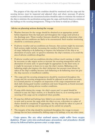 95
The progress of the ship and the condition should be monitored and the cargo and the
securing devices must be inspected and adjusted when and where necessary. If adverse
weather or sea conditions are encountered actions should be taken to minimise the motions of
the ship to minimise the accelerations acting upon the cargo, and thereby keep to a minimum
the loadings on the securing arrangements. Things to be borne in mind are as follows.
Advice on planning actions during the voyage
• Weather forecasts for the voyage should be obtained at an appropriate period
before departure from the load port and throughout the voyage until arrival at
the discharge port. Those weather forecasts should be studied to determine what
weather and sea conditions are likely to be encountered. Such weather monitoring
should be a continuous process.
• If adverse weather and sea conditions are forecast, then actions might be necessary.
Such actions might include: increasing the number of lashings fitted to items
of cargo; ballasting or de-ballasting to improve the behaviour of the ship or an
alternation of course and / or speed to minimise the ship’s motions; or to avoid the
area of adverse conditions altogether.
• If adverse weather and sea conditions develop without much warning, it might
be necessary to take urgent action to increase the securing arrangement and an
alternation of course and / or speed might be appropriate in the short term, or
it might be necessary to heave-to to ease the ship’s motion. Ballasting or de-
ballasting might also improve the ship’s behaviour, but account must always be
taken of the ship’s stability because such ballasting or de-ballasting must not give
the ship excessive or insufficient stability.
• The cargo and the securing arrangements should be monitored throughout the
voyage and the securing arrangements should be adjusted as and when necessary.
It is normal practice to complete an inspection of the cargo compartments and
deck daily during good weather conditions and more frequently, as found necessary
and appropriate, during adverse weather conditions.
• If cargo shifts during the voyage, the ship’s course and / or speed should be
reduced to ease the ship’s motion, or it should be hove-to, so re-stowing and re-
securing of the cargo can be completed where possible.
• If cargo has shifted and lashings have failed to an extent that the crew cannot
re-stow and re-secure the cargo while the ship is at sea, a diversion to a place of
shelter should be completed. If appropriate, the ship should be taken to a port of
refuge where re-stowage and re-securing can be carried out properly.
• The integrity of the ship should be monitored throughout the voyage to ensure
damage has not been sustained by shifting cargo or by lashings, or by any other cause.
Cargo spaces, like any other enclosed spaces, might suffer from oxygen
depletion. Proper entry-into-enclosed-space precautions and procedures should
always be followed before persons enter a cargo space.
Chapter
4
—
The
Voyage
Authorised User (see Terms of Use): Member of North of England P&I Association
 