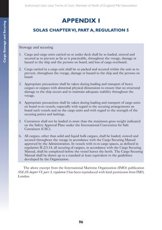 96
Cargo
Stowage
and
Securing
APPENDIX I
SOLAS CHAPTER VI, PART A, REGULATION 5
Stowage and securing
1. Cargo and cargo units carried on or under deck shall be so loaded, stowed and
secured as to prevent as far as is practicable, throughout the voyage, damage or
hazard to the ship and the persons on board, and loss of cargo overboard.
2. Cargo carried in a cargo unit shall be so packed and secured within the unit as to
prevent, throughout the voyage, damage or hazard to the ship and the persons on
board.
3. Appropriate precautions shall be taken during loading and transport of heavy
cargoes or cargoes with abnormal physical dimensions to ensure that no structural
damage to the ship occurs and to maintain adequate stability throughout the
voyage.
4. Appropriate precautions shall be taken during loading and transport of cargo units
on board ro-ro vessels, especially with regard to the securing arrangements on
board such vessels and on the cargo units and with regard to the strength of the
securing points and lashings.
5. Containers shall not be loaded to more than the maximum gross weight indicated
on the Safety Approval Plate under the International Convention for Safe
Containers (CSC).
6. All cargoes, other than solid and liquid bulk cargoes, shall be loaded, stowed and
secured throughout the voyage in accordance with the Cargo Securing Manual
approved by the Administration. In vessels with ro-ro cargo spaces, as defined in
regulation II-2/3.14, all securing of cargoes, in accordance with the Cargo Securing
Manual, shall be completed before the vessel leaves the berth. The Cargo Securing
Manual shall be drawn up to a standard at least equivalent to the guidelines
developed by the Organization.
The above excerpt from the International Maritime Organization (IMO) publication
SOLAS chapter VI, part A, regulation 5 has been reproduced with kind permission from IMO,
London.
Authorised User (see Terms of Use): Member of North of England P&I Association
 