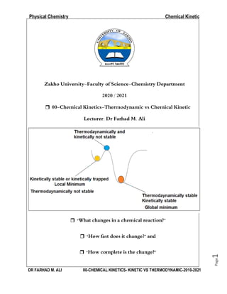 Physical Chemistry Chemical Kinetic
DR FARHAD M. ALI 00-CHEMICAL KINETICS- KINETIC VS THERMODYNAMIC-2010-2021
Page
1
Zakho University-Faculty of Science-Chemistry Department
2020 / 2021
 00-Chemical Kinetics-Thermodynamic vs Chemical Kinetic
Lecturer: Dr Farhad M. Ali
 “What changes in a chemical reaction?”
 “How fast does it change?” and
 “How complete is the change?”
 