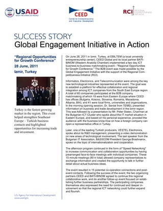 Global Engagement Initiative in Action
“Regional Opportunities                                      On June 28, 2011 in Izmir, Turkey, at EBILTEM (a local university
for Growth Conference”                                       entrepreneurship center), CEED Global and its local partner BATI-
                                                             BINOM (Western Anatolia Chamber) implemented a two day ICT
28 June, 2011                                                business-to-business matchmaking event - "Regional Opportunities
                                                             for Growth Conference." The B2B event was made possible by the
Izmir, Turkey                                                Global Engagement Initiative with the support of the Regional Com-
                                                             petitiveness Initiative (RCI).

                                                             Informatics, Electronics, and Telecommunication were among the key
                                                             new technological industries represented at the event. The goal was
                                                             to establish a platform for effective collaboration and regional
                                                             integration among ICT companies from the South East Europe region.
                                     [Insert Photo Credit]




                                                             A total of 60 companies participated at the B2B company
                                                             matchmaking of which 19 were from Eastern Europe where CEED
                                                             has offices (Bulgaria, Kosovo, Slovenia, Romania, Macedonia,
                                                             Albania, BiH), and 41 were local firms, universities and organizations.
                                                             In the morning opening session, Dr. Serdal from TEMEL presented
Turkey is the fastest growing                                information on business and trade development in the Izmir region.
                                                             This was followed by a presentation by Mr. Peter Statev, Chairman at
market in the region. This event                             the Bulgarian ICT Cluster who spoke about the IT market situation in
helped strengthen Southeast                                  Eastern Europe, and based on his personal experience, provided the
Europe – Turkish business                                    audience with the business know-how on how a foreign company can
contacts and highlighted                                     open a representative office in Turkey.
opportunities for increasing trade
                                                             Later, one of the leading Turkish producers, VESTEL Electronics,
and investment.                                              spoke about its R&D management, presenting a video demonstration
                                                             on new areas of technological involvement. The last speaker from the
                                                             Bulgarian IT Association, BASSCOM President George Brashnarov,
                                                             spoke on the topic of internationalization and cooperation.

                                                             The afternoon program continued in the form of "Speed Networking"
                                                             to increase communication and collaboration opportunities by having
                                                             prearranged face-to-face meetings with individual companies. These
                                                             15 minute meetings (80 in total) allowed company representatives to
                                                             exchange information and created the opportunity to talk in further
                                                             detail about actual business ideas.

                                                             The event resulted in 15 potential co-operation connections and post-
                                                             event contacts. Following the success of the event, the two organizing
                                                             partners CEED and BATI-BINOM agreed to continue this regional
                                                             collaborative work, and do another follow-up event focused on estab-
                                                             lishing further business partnerships. The participating companies
                                                             themselves also expressed the need for continued and deeper in-
                                                             volvement so that the regional ICT networking could further expand
                                                             and flourish.
 