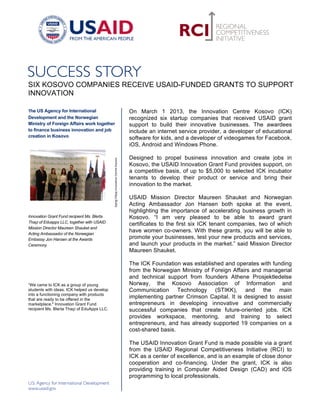  




SIX KOSOVO COMPANIES RECEIVE USAID-FUNDED GRANTS TO SUPPORT
INNOVATION 	
  

The US Agency for International                                                                                   On March 1 2013, the Innovation Centre Kosovo (ICK)
Development and the Norwegian                                                                                     recognized six startup companies that received USAID grant
Ministry of Foreign Affairs work together                                                                         support to build their innovative businesses. The awardees
to finance business innovation and job                                                                            include an internet service provider, a developer of educational
creation in Kosovo	
                                                                                              software for kids, and a developer of videogames for Facebook,
	
                                                                                                                iOS, Android and Windows Phone.

                                                                                                                  Designed to propel business innovation and create jobs in
                                                    Gjergj	
  Filipaj	
  Innovation	
  Centre	
  Kosovo	
  	
  




                                                                                                                  Kosovo, the USAID Innovation Grant Fund provides support, on
                                                                                                                  a competitive basis, of up to $5,000 to selected ICK incubator
                                                                                                                  tenants to develop their product or service and bring their
                                                                                                                  innovation to the market.

                                             	
                                                                   USAID Mission Director Maureen Shauket and Norwegian
                                                                                                                  Acting Ambassador Jon Hansen both spoke at the event,
                                                                                                                  highlighting the importance of accelerating business growth in
Innovation Grant Fund recipient Ms. Blerta                                                                        Kosovo. “I am very pleased to be able to award grant
Thaçi of Eduapps LLC, together with USAID
                                                                                                                  certificates to the first six ICK tenant companies, two of which
Mission Director Maureen Shauket and
Acting Ambassador of the Norwegian
                                                                                                                  have women co-owners. With these grants, you will be able to
Embassy Jon Hansen at the Awards                                                                                  promote your businesses, test your new products and services,
Ceremony                                                                                                          and launch your products in the market.” said Mission Director
	
                                                                                                                Maureen Shauket.

                                                                                                                  The ICK Foundation was established and operates with funding
                                                                                                                  from the Norwegian Ministry of Foreign Affairs and managerial
                                                                                                                  and technical support from founders Athene Prosjektledelse
“We came to ICK as a group of young                                                                               Norway, the Kosovo Association of Information and
students with ideas. ICK helped us develop                                                                        Communication Technology (STIKK), and the main
into a functioning company with products
that are ready to be offered in the
                                                                                                                  implementing partner Crimson Capital. It is designed to assist
marketplace." Innovation Grant Fund                                                                               entrepreneurs in developing innovative and commercially
recipient Ms. Blerta Thaçi of EduApps LLC.                                                                        successful companies that create future-oriented jobs. ICK
	
                                                                                                                provides workspace, mentoring, and training to select
                                                                                                                  entrepreneurs, and has already supported 19 companies on a
                                                                                                                  cost-shared basis.

                                                                                                                  The USAID Innovation Grant Fund is made possible via a grant
                                                                                                                  from the USAID Regional Competitiveness Initiative (RCI) to
                                                                                                                  ICK as a center of excellence, and is an example of close donor
                                                                                                                  cooperation and co-financing. Under the grant, ICK is also
                                                                                                                  providing training in Computer Aided Design (CAD) and iOS
                                                                                                                  programming to local professionals.

                                                                                                                  	
  
 