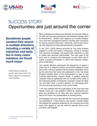 Opportunities are just around the corner
                                                         Many entrepreneurs today have products and services ready to
                                                         be used, but they lack connections and networks through which
Sometimes people                                         to channel them. CEED’s main objective is to enable entrepre-
                                                         neurs and their management teams to develop their companies
conduct their search                                     by gaining practical know-how, mentoring, peer-to-peer learn-
in multiple directions                                   ing, and regional and international business cooperation.
                                 [Insert Photo Credit]




including a variety of                                   In Jan. 2013, CEED Albania launched its Top Class Program
                                                         targeted to small and medium enterprises, aiming to increase
industries and tools,                                    their business knowledge, and expand their networks in order
but in many cases                                        to create new business opportunities. The main goal of the
                                                         event was to introduce the participants to each other and to
solutions are found                                      create a positive atmosphere in which new business relation-
much closer                                              ships would breed.
                                                         This activity afforded participants the opportunity to spend a
                                                         whole day in a relaxed business environment getting to know
                                                         each other, and thus sparked many business possibilities. Even
  CEED Albania started its
                                                         by the end of the first event, the participation in the Top Class
  second generation of the Top
                                                         Program enabled some of the entrepreneurs to look at new
  Class program by organizing                            business opportunities. Impress Studio, a graphic designing
  Team Building.                                         company made an agreement with the company BTC, which is
                                                         the authorized dealer of Kaspersky computer viruses for Alba-
                                                         nia, and Elite Travel, a tourism operator, for exchanging prod-
                                                         ucts and services according to their current needs.
                                                         “I am very satisfied with the organization of this first event and
                                                         people I have met. I am grateful to CEED for creating this pro-
                                                         gram and enabling me to meet with new business partners”
                                                         said Arvid Tartari, the representative of Impress Studio.
                                                         Andi Bogdani from BTC also felt that this first event exceeded
                                                         his expectations; “I have found a new partner. Impress Studio
                                                         will prepare the marketing materials for my company and at the
                                                         same time agreed to use the antivirus services that we are
                                                         providing” said Bogdani.
 