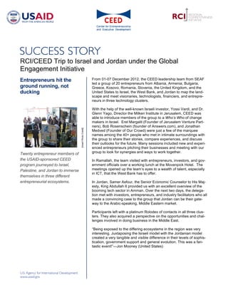 RCI/CEED Trip to Israel and Jordan under the Global
Engagement Initiative
Entrepreneurs hit the                                      From 01-07 December 2012, the CEED leadership team from SEAF
                                                           led a group of 20 entrepreneurs from Albania, Armenia, Bulgaria,
ground running, not                                        Greece, Kosovo, Romania, Slovenia, the United Kingdom, and the
ducking                                                    United States to Israel, the West Bank, and Jordan to map the land-
                                                           scape and meet visionaries, technologists, financiers, and entrepre-
                                                           neurs in three technology clusters.

                                                           With the help of the well-known Israeli investor, Yossi Vardi, and Dr.
                                                           Glenn Yago, Director the Milken Institute in Jerusalem, CEED was
                                                           able to introduce members of the group to a Who’s Who of change
                                                           makers in Israel. Erel Margalit (Founder of Jerusalem Venture Part-
                                                           ners), Bob Rosenschein (founder of Answers.com), and Jonathan
                                   [Insert Photo Credit]




                                                           Medved (Founder of Our Crowd) were just a few of the marquee
                                                           names among the 40+ people who met in intimate surroundings with
                                                           the group to share their stories, compare experiences, and discuss
                                                           their outlooks for the future. Many sessions included new and experi-
                                                           enced entrepreneurs pitching their businesses and meeting with our
Twenty entrepreneur members of                             group to look for synergies and ways to work together.

the USAID-sponsored CEED                                   In Ramallah, the team visited with entrepreneurs, investors, and gov-
program journeyed to Israel,                               ernment officials over a working lunch at the Movenpick Hotel. The
Palestine, and Jordan to immerse                           meetings opened up the team’s eyes to a wealth of talent, especially
                                                           in ICT, that the West Bank has to offer.
themselves in three different
entrepreneurial ecosystems.                                In Jordan, Samer Asfour, the Senior Economic Counselor to His Maj-
                                                           esty, King Abdullah II provided us with an excellent overview of the
                                                           booming tech sector in Amman. Over the next two days, the delega-
                                                           tion met with investors, entrepreneurs, and industry facilitators who all
                                                           made a convincing case to the group that Jordan can be their gate-
                                                           way to the Arabic-speaking, Middle Eastern market.

                                                           Participants left with a platinum Rolodex of contacts in all three clus-
                                                           ters. They also acquired a perspective on the opportunities and chal-
                                                           lenges involved in doing business in the Middle East.

                                                           “Being exposed to the differing ecosystems in the region was very
                                                           interesting. Juxtaposing the Israeli model with the Jordanian model
                                                           created a very tangible and visible difference in their levels of sophis-
                                                           tication, government support and general evolution. This was a fan-
                                                           tastic event!”—Jon Mooney (United States)
 