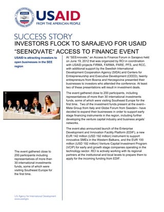 INVESTORS FLOCK TO SARAJEVO FOR USAID
“SEENOVATE“ ACCESS TO FINANCE EVENT
USAID is attracting investors to                           At “SEEnnovate,” an Access to Finance Forum in Sarajevo held
open businesses in the SEE                                 on June 19, 2012 that was organized by RCI in coordination
region                                                     with USAID projects FIRMA, FARMA, PARE, PFS, and RCC,
                                                           with additional support by the Swedish International
                                                           Development Cooperation Agency (SIDA) and Centers for
                                                           Entrepreneurship and Executive Development (CEED), twenty
                                                           entrepreneurs from Bosnia and Herzegovina presented their
                                                           businesses to investors who attended the conference. At least
                                                           two of these presentations will result in investment deals.
                                                           The event gathered close to 200 participants, including
                                   [Insert Photo Credit]




                                                           representatives of more than 30 international investments
                                                           funds, some of which were visiting Southeast Europe for the
                                                           first time. Two of the investment funds present at the event--
                                                           Meta Group from Italy and Globe Forum from Sweden-- have
                                                           decided to expand their businesses in order to support early
                                                           stage financing instruments in the region, including further
                                                           developing the venture capital industry and business angels’
                                                           networks.
                                                           The event also announced launch of the Enterprise
                                                           Development and Innovation Facility Platform (EDIF), a new
                                                           EUR 142 million (USD 192 million) instrument to support
                                                           innovative SMEs in the Western Balkans, and the EUR 100
                                                           million (USD 192 million) Venture Capital Investment Program
                                                           (VCIP) for early and growth stage companies operating in the
The event gathered close to                                technology sector. RCI is actively working with its regional
200 participants including                                 partners at the institutional and local levels to prepare them to
representatives of more than                               apply for the incoming funding from EDIF.
30 international investments
funds, some of which were
visiting Southeast Europe for
the first time.
 