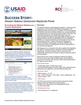          	
                                                            	
  

SUCCESS STORY:
Western Balkans Geotourism MapGuide Portal
Promoting the Western Balkans as a                                Overview
Tourism Destination                                               The Western Balkans (WB) Mapguide website is a regional portal
                                                                  designed by and co-branded with National Geographic. The
                                                                  MapGuide project took one year to complete. It is the first regional
                                                                  joint effort to promote the Western Balkans as a single destination
                                                                  by highlighting the rich natural and cultural wealth of the area. The
                                                                  effort was supported by the USAID RCI project, and was
                                                                  implemented by the National Geographic Maps Division and the
                                                                  Western Balkans Geotourism Stewardship Council (WBGSC).
                                                                  WBGSC is a regional partnership of representatives from the six
                                                                  participating countries - Albania, Bosnia and Herzegovina,
                                                                  Kosovo, Macedonia, Montenegro and Serbia. WBGSC has
                                                                  assumed ownership of the Mapguide and will be responsible for
                                                                  its continued management.
                                                                  WB Mapguide is an interactive information platform that highlights
                                                                  the natural, culturaland historic attractions of Western Balkans
In June, 2012, the Western Balkans Geotourism                     destinations. It provides travelers with an online map that
Stewardship Council in partnership with National                  authentically captures and conveys the region through the eyes of
Geographic Maps Division launched in the Western                  the local people.
Balkans Mapguide portal (www.balkansgeotourism.travel)
                                                                  During its first nine months of existence (data as of 4 March
an effort supported by RCI/ USAID
                                                                  2013), the portal was visited 28,088 times by 23,826 different
                                                                  people from more than 100 countries. Other data collected about
                                                                  the regional portal include:
                                                                  Most Viewed Pages
                                                                  • 70,268 page-views; 57,446 unique views
                                                                  • The most viewed page is the home page (18%), followed by the
                                                                  Macedonia main page (5%), and the Interactive Map (4%).
                                                                  Geographic Origin
                                                                  • WB Countries – 41.12%
                                                                  • U.K. – 4.6%; Germany – 3.6%; Italy – 2.52%, Netherlands – 2%
Just a few months since its launch, Google                        • US & Canada – 13%
demonstrates positive results for the effort– many
attractions uploaded to the portal appear on the first            Traffic Source
page of search results
                                                                  • 57.34% have come from search engines (keywords include
Comments on attractions posted on the portal: “It is not          different events and attractions from the region)
just for the great canyons of 8 waterfalls and the                • 29.36% from sites linking to the WB Mapguide Portal;
fantastic rafting experience we had, but through this             • 13.30% direct traffic
adventure you can really feel the Albanian hospitality
and the spirit of the commitment of the team. U guys              WB MapGuide Portal
rock! We'll come back soon.”; “Hotel Manastir is one of
most authentic hotel in Macedonia. My Folk Seminar is             • 219 nominations in 11 categories
always in that hotel every summer.”




Success Story: Western Balkans MapGuide Portal	
  
 
