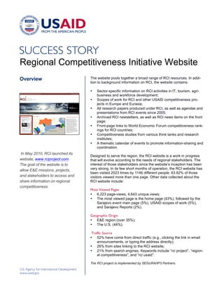 !




Regional Competitiveness Initiative Website
Overview                         The website pools together a broad range of RCI resources. In addi-
                                 tion to background information on RCI, the website contains:

                                 •   Sector-specific information on RCI activities in IT, tourism, agri-
                                     business and workforce development;
                                 •   Scopes of work for RCI and other USAID competitiveness pro-
                                     jects in Europe and Eurasia;
                                 •   All research papers produced under RCI, as well as agendas and
                                     presentations from RCI events since 2005;
                                 •   Archived RCI newsletters, as well as RCI news items on the front
                                     page;
                                 •   Front-page links to World Economic Forum competitiveness rank-
                                     ings for RCI countries;
                                 •   Competitiveness studies from various think tanks and research
                                     institutes;
                                 •   A thematic calendar of events to promote information-sharing and
                                     coordination.
 In May 2010, RCI launched its
                                 Designed to serve the region, the RCI website is a work in progress
website, www.rciproject.com.     that will evolve according to the needs of regional stakeholders. The
The goal of the website is to    interest of those stakeholders since the website’s inception has been
allow E&E missions, projects,    very strong. In its few short months of operation, the RCI website has
                                 been visited 2023 times by 1146 different people. 63.82% of those
and stakeholders to access and   visitors viewed more than one page. Other data collected about the
share information on regional    RCI website include:
competitiveness.
                                 Most Viewed Pages
                                 • 6,223 page-views, 4,643 unique views;
                                 • The most viewed page is the home page (43%), followed by the
                                    Sarajevo event main page (5%), USAID scopes of work (5%),
                                    and Sarajevo Reports (2%).

                                 Geographic Origin
                                 • E&E region (over 35%);
                                 • The U.S. (44%).

                                  Traffic Source
                                 • 52% have come from direct traffic (e.g., clicking the link in email
                                     announcements, or typing the address directly);
                                 • 26% from sites linking to the RCI website;
                                 • 21% from search engines. Keywords include “rci project”, “region-
                                     al competitiveness”, and “rci usaid”.

                                 The RCI project is implemented by SEGURA/IP3 Partners.

                                 !
 