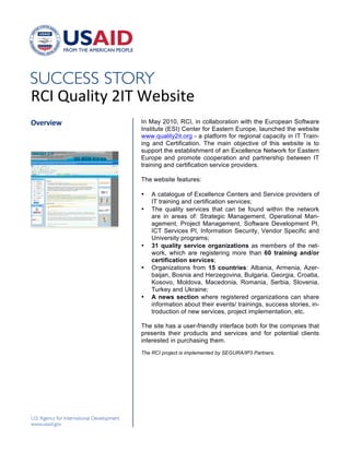 !




"#$!%&'()*+!,$-!./01)*/!
!"#$"%#&'      In May 2010, RCI, in collaboration with the European Software
               Institute (ESI) Center for Eastern Europe, launched the website
               www.quality2it.org - a platform for regional capacity in IT Train-
               ing and Certification. The main objective of this website is to
               support the establishment of an Excellence Network for Eastern
               Europe and promote cooperation and partnership between IT
               training and certification service providers.

               The website features:

               •   A catalogue of Excellence Centers and Service providers of
                   IT training and certification services;
               •   The quality services that can be found within the network
                   are in areas of: Strategic Management, Operational Man-
                   agement, Project Management, Software Development PI,
                   ICT Services PI, Information Security, Vendor Specific and
                   University programs;
               •   31 quality service organizations as members of the net-
                   work, which are registering more than 60 training and/or
                   certification services;
               •   Organizations from 15 countries: Albania, Armenia, Azer-
                   baijan, Bosnia and Herzegovina, Bulgaria, Georgia, Croatia,
                   Kosovo, Moldova, Macedonia, Romania, Serbia, Slovenia,
                   Turkey and Ukraine;
               •   A news section where registered organizations can share
                   information about their events/ trainings, success stories, in-
                   troduction of new services, project implementation, etc.

               The site has a user-friendly interface both for the compnies that
               presents their products and services and for potential clients
               interested in purchasing them.
               The RCI project is implemented by SEGURA/IP3 Partners.
               !




               !
 