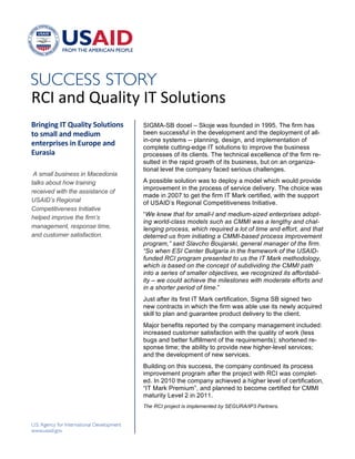 !




"#$!%&'!()%*+,-!$.!/0*),+0&1!
!"#$%#$%&'(&)*+,#-.&/0,*-#0$1&    SIGMA-SB dooel – Skoje was founded in 1995. The firm has
-0&12+,,&+$3&243#*2&              been successful in the development and the deployment of all-
                                  in-one systems -- planning, design, and implementation of
4$-4"5"#141&#$&6*"054&+$3&        complete cutting-edge IT solutions to improve the business
6*"+1#+&                          processes of its clients. The technical excellence of the firm re-
                                  sulted in the rapid growth of its business, but on an organiza-
                                  tional level the company faced serious challenges.
 A small business in Macedonia
talks about how training          A possible solution was to deploy a model which would provide
                                  improvement in the process of service delivery. The choice was
received with the assistance of
                                  made in 2007 to get the firm IT Mark certified, with the support
USAID’s Regional                  of USAID’s Regional Competitiveness Initiative.
Competitiveness Initiative
                                  “We knew that for small-l and medium-sized enterprises adopt-
helped improve the firm’s
                                  ing world-class models such as CMMI was a lengthy and chal-
management, response time,        lenging process, which required a lot of time and effort, and that
and customer satisfaction.        deterred us from initiating a CMMI-based process improvement
                                  program,” said Slavcho Boujarski, general manager of the firm.
                                  “So when ESI Center Bulgaria in the framework of the USAID-
                                  funded RCI program presented to us the IT Mark methodology,
                                  which is based on the concept of subdividing the CMMI path
                                  into a series of smaller objectives, we recognized its affordabil-
                                  ity – we could achieve the milestones with moderate efforts and
                                  in a shorter period of time.”
                                  Just after its first IT Mark certification, Sigma SB signed two
                                  new contracts in which the firm was able use its newly acquired
                                  skill to plan and guarantee product delivery to the client.
                                  Major benefits reported by the company management included:
                                  increased customer satisfaction with the quality of work (less
                                  bugs and better fulfillment of the requirements); shortened re-
                                  sponse time; the ability to provide new higher-level services;
                                  and the development of new services.
                                  Building on this success, the company continued its process
                                  improvement program after the project with RCI was complet-
                                  ed. In 2010 the company achieved a higher level of certification,
                                  “IT Mark Premium”, and planned to become certified for CMMI
                                  maturity Level 2 in 2011.
                                  The RCI project is implemented by SEGURA/IP3 Partners.!



                                  !
 